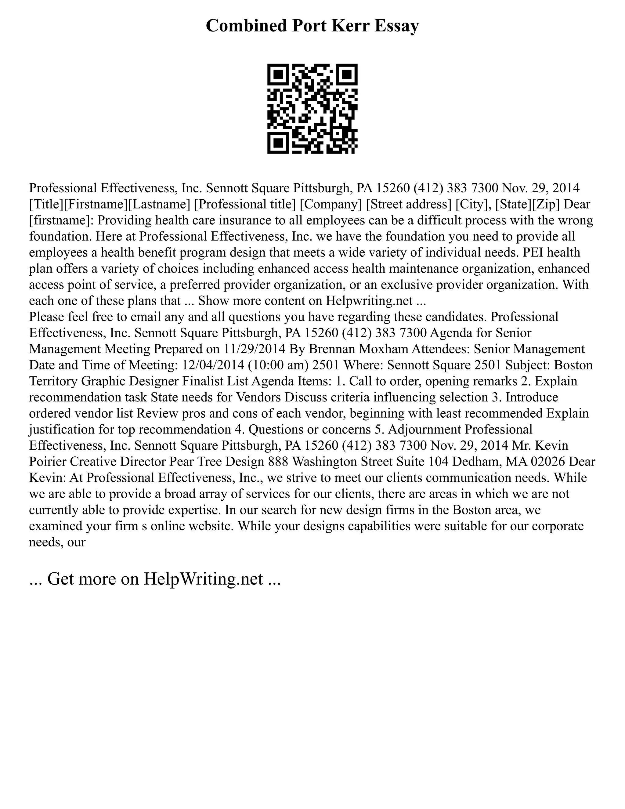 Combined Port Kerr Essay
Professional Effectiveness, Inc. Sennott Square Pittsburgh, PA 15260 (412) 383 7300 Nov. 29, 2014
[Title][Firstname][Lastname] [Professional title] [Company] [Street address] [City], [State][Zip] Dear
[firstname]: Providing health care insurance to all employees can be a difficult process with the wrong
foundation. Here at Professional Effectiveness, Inc. we have the foundation you need to provide all
employees a health benefit program design that meets a wide variety of individual needs. PEI health
plan offers a variety of choices including enhanced access health maintenance organization, enhanced
access point of service, a preferred provider organization, or an exclusive provider organization. With
each one of these plans that ... Show more content on Helpwriting.net ...
Please feel free to email any and all questions you have regarding these candidates. Professional
Effectiveness, Inc. Sennott Square Pittsburgh, PA 15260 (412) 383 7300 Agenda for Senior
Management Meeting Prepared on 11/29/2014 By Brennan Moxham Attendees: Senior Management
Date and Time of Meeting: 12/04/2014 (10:00 am) 2501 Where: Sennott Square 2501 Subject: Boston
Territory Graphic Designer Finalist List Agenda Items: 1. Call to order, opening remarks 2. Explain
recommendation task State needs for Vendors Discuss criteria influencing selection 3. Introduce
ordered vendor list Review pros and cons of each vendor, beginning with least recommended Explain
justification for top recommendation 4. Questions or concerns 5. Adjournment Professional
Effectiveness, Inc. Sennott Square Pittsburgh, PA 15260 (412) 383 7300 Nov. 29, 2014 Mr. Kevin
Poirier Creative Director Pear Tree Design 888 Washington Street Suite 104 Dedham, MA 02026 Dear
Kevin: At Professional Effectiveness, Inc., we strive to meet our clients communication needs. While
we are able to provide a broad array of services for our clients, there are areas in which we are not
currently able to provide expertise. In our search for new design firms in the Boston area, we
examined your firm s online website. While your designs capabilities were suitable for our corporate
needs, our
... Get more on HelpWriting.net ...
 