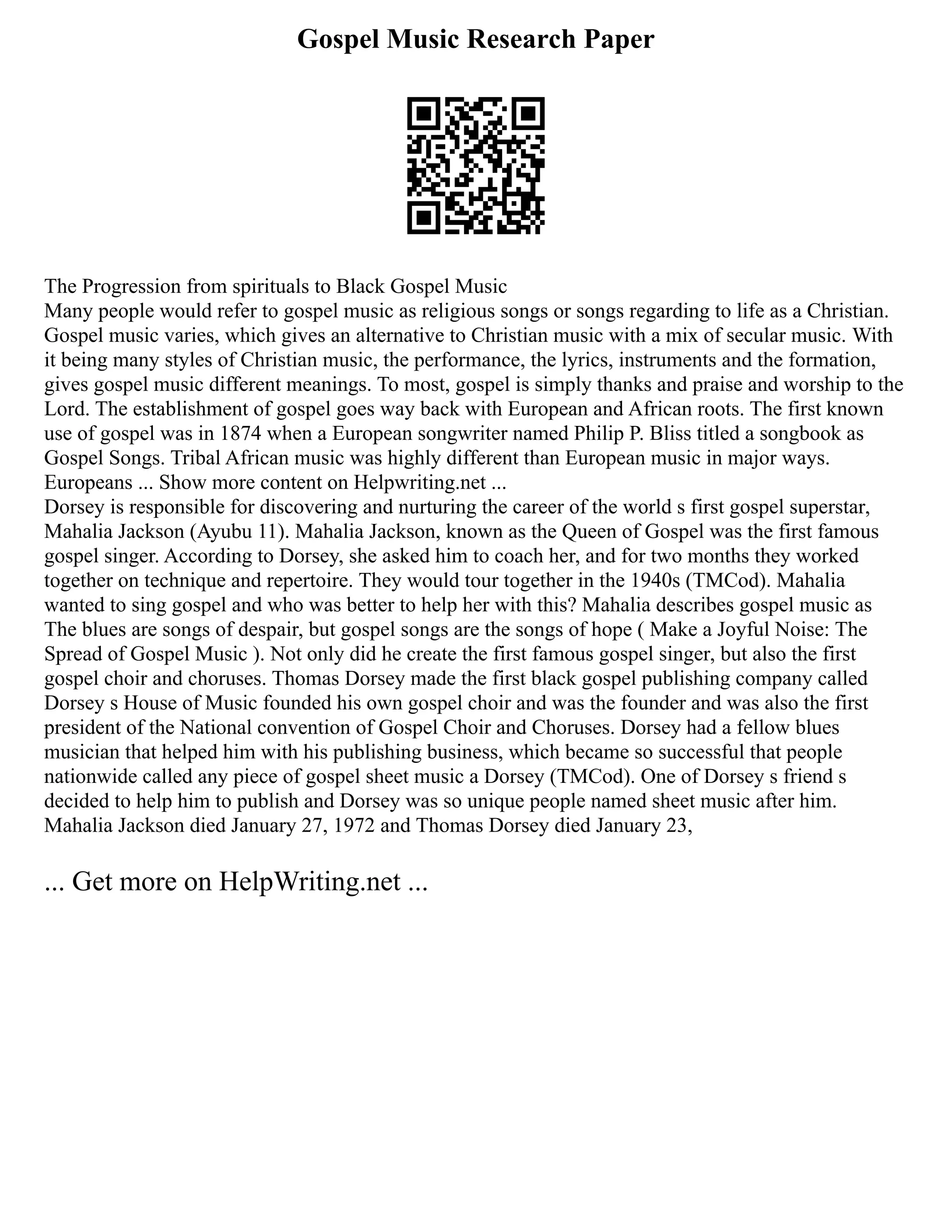 Gospel Music Research Paper
The Progression from spirituals to Black Gospel Music
Many people would refer to gospel music as religious songs or songs regarding to life as a Christian.
Gospel music varies, which gives an alternative to Christian music with a mix of secular music. With
it being many styles of Christian music, the performance, the lyrics, instruments and the formation,
gives gospel music different meanings. To most, gospel is simply thanks and praise and worship to the
Lord. The establishment of gospel goes way back with European and African roots. The first known
use of gospel was in 1874 when a European songwriter named Philip P. Bliss titled a songbook as
Gospel Songs. Tribal African music was highly different than European music in major ways.
Europeans ... Show more content on Helpwriting.net ...
Dorsey is responsible for discovering and nurturing the career of the world s first gospel superstar,
Mahalia Jackson (Ayubu 11). Mahalia Jackson, known as the Queen of Gospel was the first famous
gospel singer. According to Dorsey, she asked him to coach her, and for two months they worked
together on technique and repertoire. They would tour together in the 1940s (TMCod). Mahalia
wanted to sing gospel and who was better to help her with this? Mahalia describes gospel music as
The blues are songs of despair, but gospel songs are the songs of hope ( Make a Joyful Noise: The
Spread of Gospel Music ). Not only did he create the first famous gospel singer, but also the first
gospel choir and choruses. Thomas Dorsey made the first black gospel publishing company called
Dorsey s House of Music founded his own gospel choir and was the founder and was also the first
president of the National convention of Gospel Choir and Choruses. Dorsey had a fellow blues
musician that helped him with his publishing business, which became so successful that people
nationwide called any piece of gospel sheet music a Dorsey (TMCod). One of Dorsey s friend s
decided to help him to publish and Dorsey was so unique people named sheet music after him.
Mahalia Jackson died January 27, 1972 and Thomas Dorsey died January 23,
... Get more on HelpWriting.net ...
 