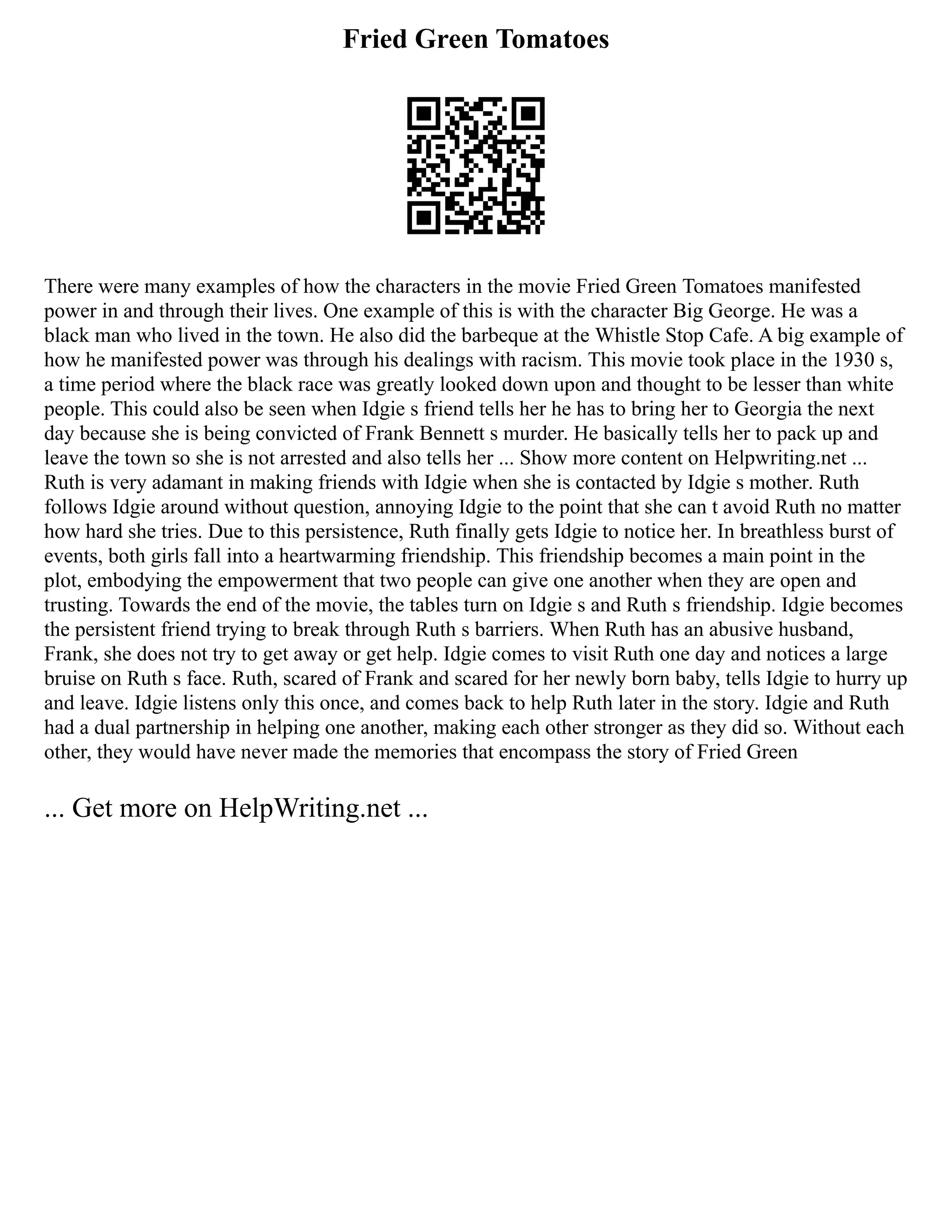 Fried Green Tomatoes
There were many examples of how the characters in the movie Fried Green Tomatoes manifested
power in and through their lives. One example of this is with the character Big George. He was a
black man who lived in the town. He also did the barbeque at the Whistle Stop Cafe. A big example of
how he manifested power was through his dealings with racism. This movie took place in the 1930 s,
a time period where the black race was greatly looked down upon and thought to be lesser than white
people. This could also be seen when Idgie s friend tells her he has to bring her to Georgia the next
day because she is being convicted of Frank Bennett s murder. He basically tells her to pack up and
leave the town so she is not arrested and also tells her ... Show more content on Helpwriting.net ...
Ruth is very adamant in making friends with Idgie when she is contacted by Idgie s mother. Ruth
follows Idgie around without question, annoying Idgie to the point that she can t avoid Ruth no matter
how hard she tries. Due to this persistence, Ruth finally gets Idgie to notice her. In breathless burst of
events, both girls fall into a heartwarming friendship. This friendship becomes a main point in the
plot, embodying the empowerment that two people can give one another when they are open and
trusting. Towards the end of the movie, the tables turn on Idgie s and Ruth s friendship. Idgie becomes
the persistent friend trying to break through Ruth s barriers. When Ruth has an abusive husband,
Frank, she does not try to get away or get help. Idgie comes to visit Ruth one day and notices a large
bruise on Ruth s face. Ruth, scared of Frank and scared for her newly born baby, tells Idgie to hurry up
and leave. Idgie listens only this once, and comes back to help Ruth later in the story. Idgie and Ruth
had a dual partnership in helping one another, making each other stronger as they did so. Without each
other, they would have never made the memories that encompass the story of Fried Green
... Get more on HelpWriting.net ...
 