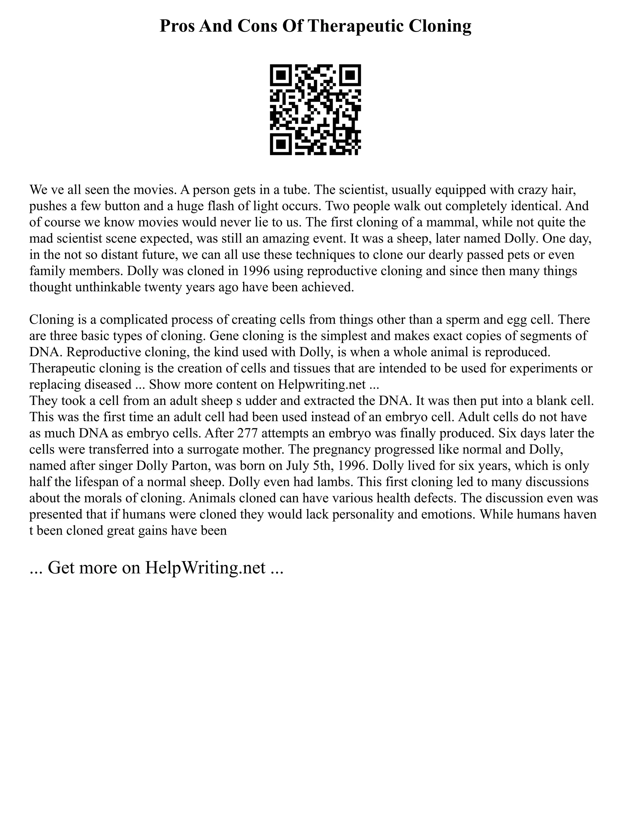 Pros And Cons Of Therapeutic Cloning
We ve all seen the movies. A person gets in a tube. The scientist, usually equipped with crazy hair,
pushes a few button and a huge flash of light occurs. Two people walk out completely identical. And
of course we know movies would never lie to us. The first cloning of a mammal, while not quite the
mad scientist scene expected, was still an amazing event. It was a sheep, later named Dolly. One day,
in the not so distant future, we can all use these techniques to clone our dearly passed pets or even
family members. Dolly was cloned in 1996 using reproductive cloning and since then many things
thought unthinkable twenty years ago have been achieved.
Cloning is a complicated process of creating cells from things other than a sperm and egg cell. There
are three basic types of cloning. Gene cloning is the simplest and makes exact copies of segments of
DNA. Reproductive cloning, the kind used with Dolly, is when a whole animal is reproduced.
Therapeutic cloning is the creation of cells and tissues that are intended to be used for experiments or
replacing diseased ... Show more content on Helpwriting.net ...
They took a cell from an adult sheep s udder and extracted the DNA. It was then put into a blank cell.
This was the first time an adult cell had been used instead of an embryo cell. Adult cells do not have
as much DNA as embryo cells. After 277 attempts an embryo was finally produced. Six days later the
cells were transferred into a surrogate mother. The pregnancy progressed like normal and Dolly,
named after singer Dolly Parton, was born on July 5th, 1996. Dolly lived for six years, which is only
half the lifespan of a normal sheep. Dolly even had lambs. This first cloning led to many discussions
about the morals of cloning. Animals cloned can have various health defects. The discussion even was
presented that if humans were cloned they would lack personality and emotions. While humans haven
t been cloned great gains have been
... Get more on HelpWriting.net ...
 
