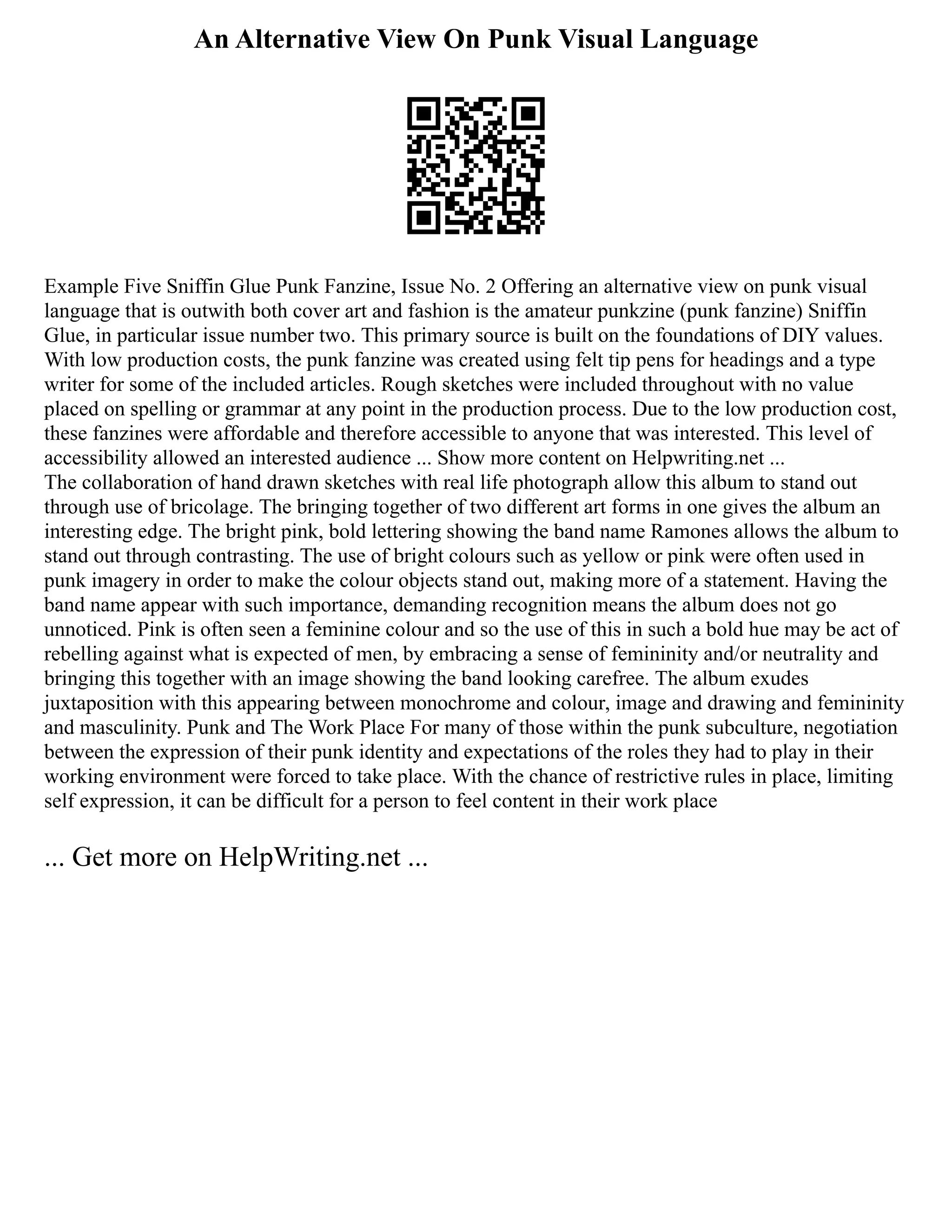 An Alternative View On Punk Visual Language
Example Five Sniffin Glue Punk Fanzine, Issue No. 2 Offering an alternative view on punk visual
language that is outwith both cover art and fashion is the amateur punkzine (punk fanzine) Sniffin
Glue, in particular issue number two. This primary source is built on the foundations of DIY values.
With low production costs, the punk fanzine was created using felt tip pens for headings and a type
writer for some of the included articles. Rough sketches were included throughout with no value
placed on spelling or grammar at any point in the production process. Due to the low production cost,
these fanzines were affordable and therefore accessible to anyone that was interested. This level of
accessibility allowed an interested audience ... Show more content on Helpwriting.net ...
The collaboration of hand drawn sketches with real life photograph allow this album to stand out
through use of bricolage. The bringing together of two different art forms in one gives the album an
interesting edge. The bright pink, bold lettering showing the band name Ramones allows the album to
stand out through contrasting. The use of bright colours such as yellow or pink were often used in
punk imagery in order to make the colour objects stand out, making more of a statement. Having the
band name appear with such importance, demanding recognition means the album does not go
unnoticed. Pink is often seen a feminine colour and so the use of this in such a bold hue may be act of
rebelling against what is expected of men, by embracing a sense of femininity and/or neutrality and
bringing this together with an image showing the band looking carefree. The album exudes
juxtaposition with this appearing between monochrome and colour, image and drawing and femininity
and masculinity. Punk and The Work Place For many of those within the punk subculture, negotiation
between the expression of their punk identity and expectations of the roles they had to play in their
working environment were forced to take place. With the chance of restrictive rules in place, limiting
self expression, it can be difficult for a person to feel content in their work place
... Get more on HelpWriting.net ...
 