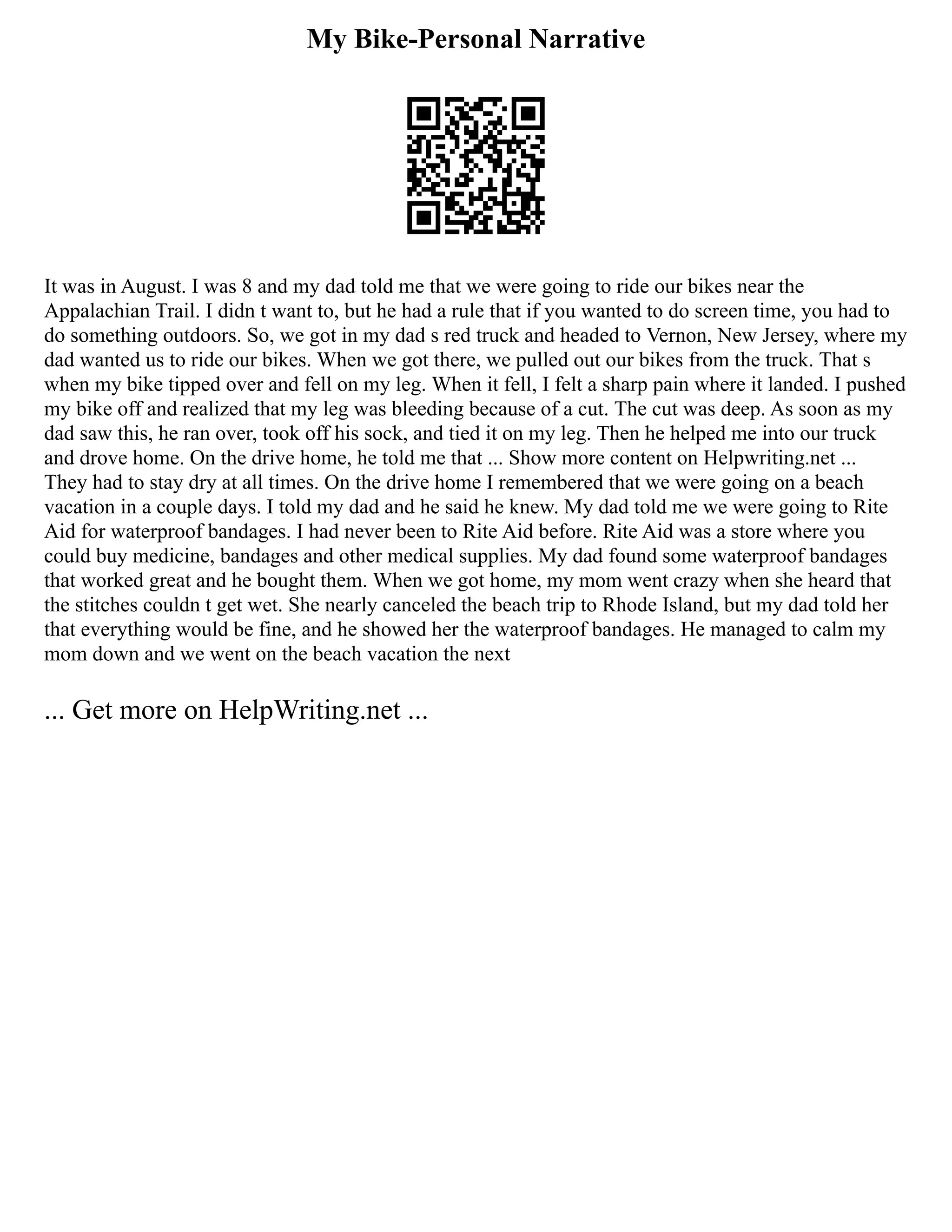 My Bike-Personal Narrative
It was in August. I was 8 and my dad told me that we were going to ride our bikes near the
Appalachian Trail. I didn t want to, but he had a rule that if you wanted to do screen time, you had to
do something outdoors. So, we got in my dad s red truck and headed to Vernon, New Jersey, where my
dad wanted us to ride our bikes. When we got there, we pulled out our bikes from the truck. That s
when my bike tipped over and fell on my leg. When it fell, I felt a sharp pain where it landed. I pushed
my bike off and realized that my leg was bleeding because of a cut. The cut was deep. As soon as my
dad saw this, he ran over, took off his sock, and tied it on my leg. Then he helped me into our truck
and drove home. On the drive home, he told me that ... Show more content on Helpwriting.net ...
They had to stay dry at all times. On the drive home I remembered that we were going on a beach
vacation in a couple days. I told my dad and he said he knew. My dad told me we were going to Rite
Aid for waterproof bandages. I had never been to Rite Aid before. Rite Aid was a store where you
could buy medicine, bandages and other medical supplies. My dad found some waterproof bandages
that worked great and he bought them. When we got home, my mom went crazy when she heard that
the stitches couldn t get wet. She nearly canceled the beach trip to Rhode Island, but my dad told her
that everything would be fine, and he showed her the waterproof bandages. He managed to calm my
mom down and we went on the beach vacation the next
... Get more on HelpWriting.net ...
 
