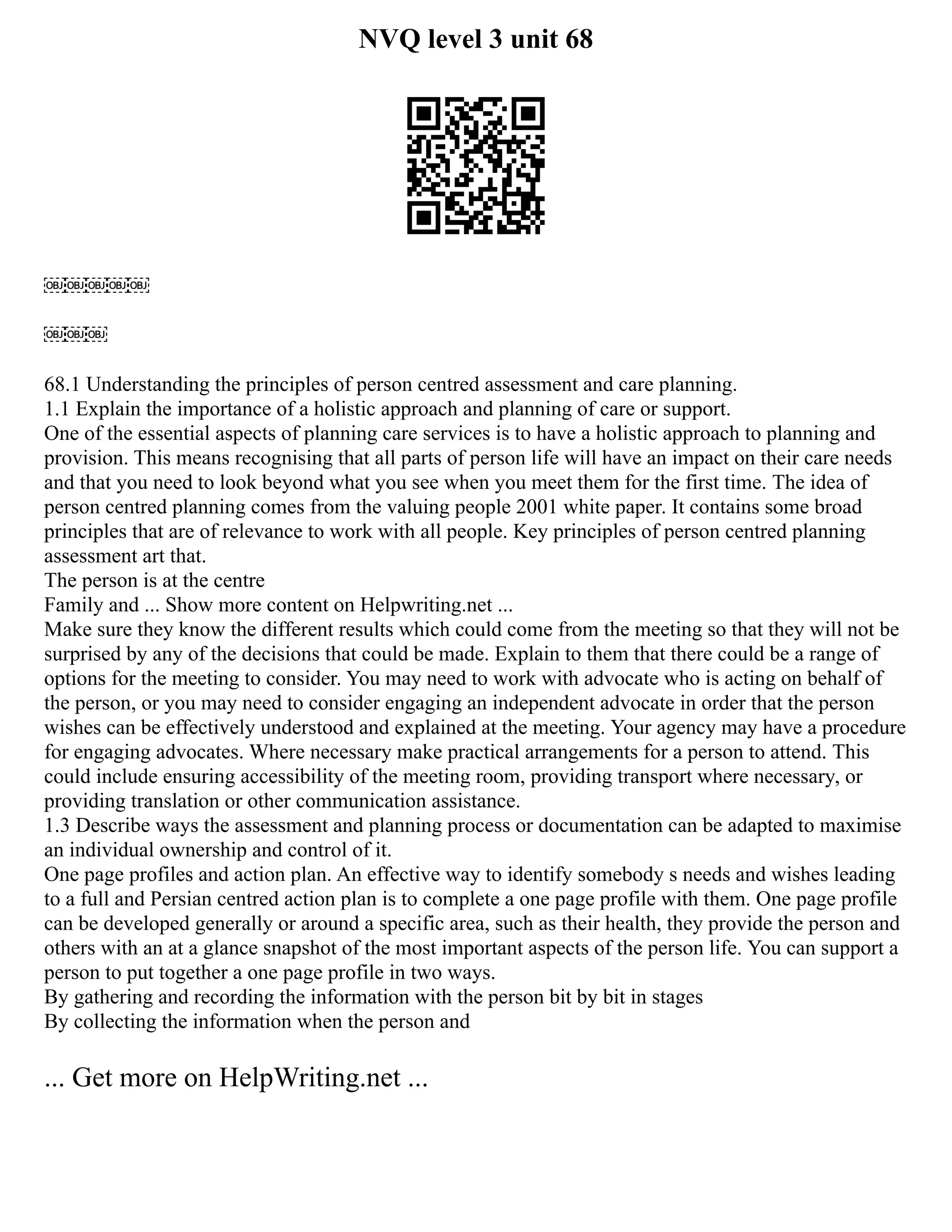NVQ level 3 unit 68
￼￼￼￼￼
￼￼￼
68.1 Understanding the principles of person centred assessment and care planning.
1.1 Explain the importance of a holistic approach and planning of care or support.
One of the essential aspects of planning care services is to have a holistic approach to planning and
provision. This means recognising that all parts of person life will have an impact on their care needs
and that you need to look beyond what you see when you meet them for the first time. The idea of
person centred planning comes from the valuing people 2001 white paper. It contains some broad
principles that are of relevance to work with all people. Key principles of person centred planning
assessment art that.
The person is at the centre
Family and ... Show more content on Helpwriting.net ...
Make sure they know the different results which could come from the meeting so that they will not be
surprised by any of the decisions that could be made. Explain to them that there could be a range of
options for the meeting to consider. You may need to work with advocate who is acting on behalf of
the person, or you may need to consider engaging an independent advocate in order that the person
wishes can be effectively understood and explained at the meeting. Your agency may have a procedure
for engaging advocates. Where necessary make practical arrangements for a person to attend. This
could include ensuring accessibility of the meeting room, providing transport where necessary, or
providing translation or other communication assistance.
1.3 Describe ways the assessment and planning process or documentation can be adapted to maximise
an individual ownership and control of it.
One page profiles and action plan. An effective way to identify somebody s needs and wishes leading
to a full and Persian centred action plan is to complete a one page profile with them. One page profile
can be developed generally or around a specific area, such as their health, they provide the person and
others with an at a glance snapshot of the most important aspects of the person life. You can support a
person to put together a one page profile in two ways.
By gathering and recording the information with the person bit by bit in stages
By collecting the information when the person and
... Get more on HelpWriting.net ...
 