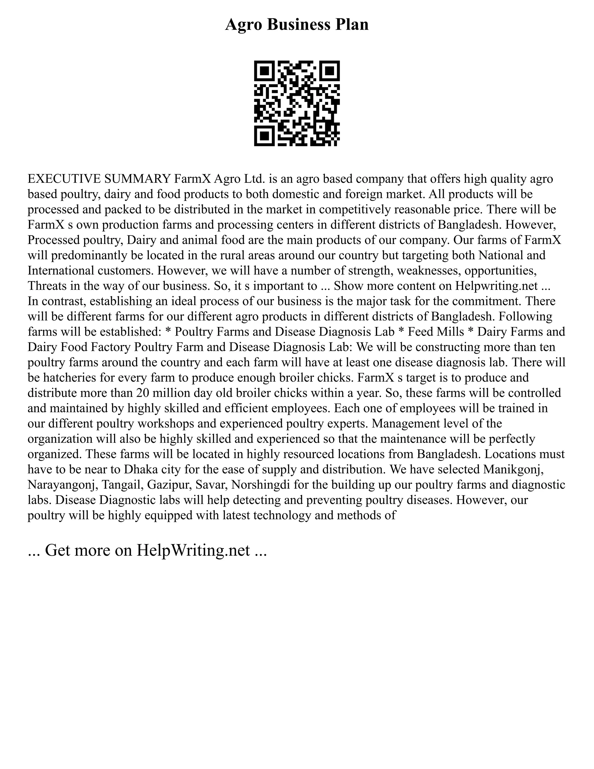 Agro Business Plan
EXECUTIVE SUMMARY FarmX Agro Ltd. is an agro based company that offers high quality agro
based poultry, dairy and food products to both domestic and foreign market. All products will be
processed and packed to be distributed in the market in competitively reasonable price. There will be
FarmX s own production farms and processing centers in different districts of Bangladesh. However,
Processed poultry, Dairy and animal food are the main products of our company. Our farms of FarmX
will predominantly be located in the rural areas around our country but targeting both National and
International customers. However, we will have a number of strength, weaknesses, opportunities,
Threats in the way of our business. So, it s important to ... Show more content on Helpwriting.net ...
In contrast, establishing an ideal process of our business is the major task for the commitment. There
will be different farms for our different agro products in different districts of Bangladesh. Following
farms will be established: * Poultry Farms and Disease Diagnosis Lab * Feed Mills * Dairy Farms and
Dairy Food Factory Poultry Farm and Disease Diagnosis Lab: We will be constructing more than ten
poultry farms around the country and each farm will have at least one disease diagnosis lab. There will
be hatcheries for every farm to produce enough broiler chicks. FarmX s target is to produce and
distribute more than 20 million day old broiler chicks within a year. So, these farms will be controlled
and maintained by highly skilled and efficient employees. Each one of employees will be trained in
our different poultry workshops and experienced poultry experts. Management level of the
organization will also be highly skilled and experienced so that the maintenance will be perfectly
organized. These farms will be located in highly resourced locations from Bangladesh. Locations must
have to be near to Dhaka city for the ease of supply and distribution. We have selected Manikgonj,
Narayangonj, Tangail, Gazipur, Savar, Norshingdi for the building up our poultry farms and diagnostic
labs. Disease Diagnostic labs will help detecting and preventing poultry diseases. However, our
poultry will be highly equipped with latest technology and methods of
... Get more on HelpWriting.net ...
 