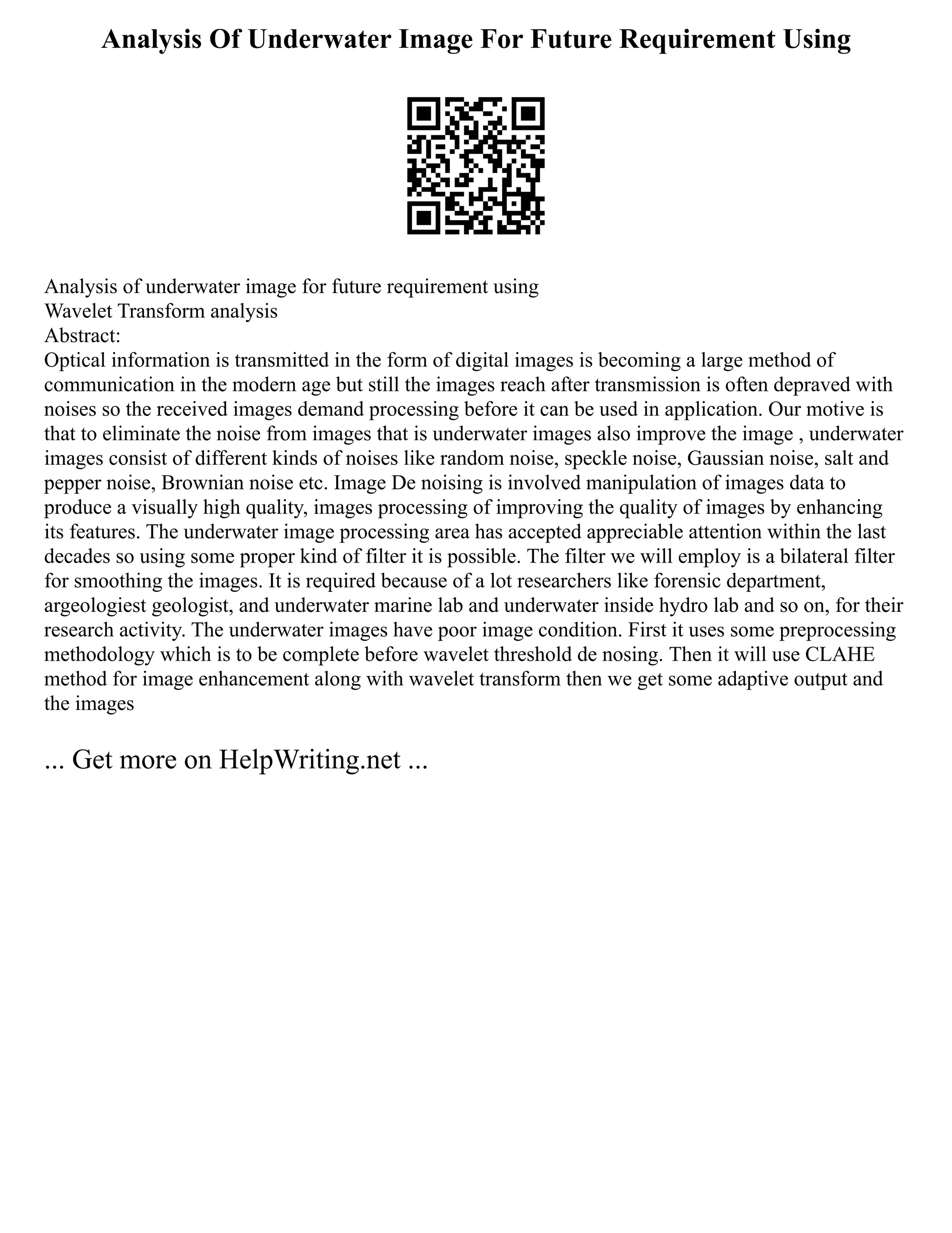 Analysis Of Underwater Image For Future Requirement Using
Analysis of underwater image for future requirement using
Wavelet Transform analysis
Abstract:
Optical information is transmitted in the form of digital images is becoming a large method of
communication in the modern age but still the images reach after transmission is often depraved with
noises so the received images demand processing before it can be used in application. Our motive is
that to eliminate the noise from images that is underwater images also improve the image , underwater
images consist of different kinds of noises like random noise, speckle noise, Gaussian noise, salt and
pepper noise, Brownian noise etc. Image De noising is involved manipulation of images data to
produce a visually high quality, images processing of improving the quality of images by enhancing
its features. The underwater image processing area has accepted appreciable attention within the last
decades so using some proper kind of filter it is possible. The filter we will employ is a bilateral filter
for smoothing the images. It is required because of a lot researchers like forensic department,
argeologiest geologist, and underwater marine lab and underwater inside hydro lab and so on, for their
research activity. The underwater images have poor image condition. First it uses some preprocessing
methodology which is to be complete before wavelet threshold de nosing. Then it will use CLAHE
method for image enhancement along with wavelet transform then we get some adaptive output and
the images
... Get more on HelpWriting.net ...
 