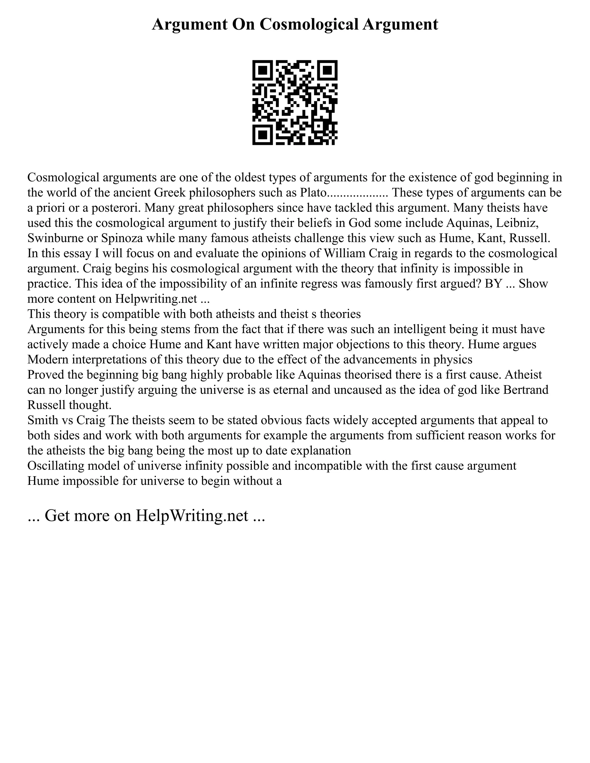 Argument On Cosmological Argument
Cosmological arguments are one of the oldest types of arguments for the existence of god beginning in
the world of the ancient Greek philosophers such as Plato................... These types of arguments can be
a priori or a posterori. Many great philosophers since have tackled this argument. Many theists have
used this the cosmological argument to justify their beliefs in God some include Aquinas, Leibniz,
Swinburne or Spinoza while many famous atheists challenge this view such as Hume, Kant, Russell.
In this essay I will focus on and evaluate the opinions of William Craig in regards to the cosmological
argument. Craig begins his cosmological argument with the theory that infinity is impossible in
practice. This idea of the impossibility of an infinite regress was famously first argued? BY ... Show
more content on Helpwriting.net ...
This theory is compatible with both atheists and theist s theories
Arguments for this being stems from the fact that if there was such an intelligent being it must have
actively made a choice Hume and Kant have written major objections to this theory. Hume argues
Modern interpretations of this theory due to the effect of the advancements in physics
Proved the beginning big bang highly probable like Aquinas theorised there is a first cause. Atheist
can no longer justify arguing the universe is as eternal and uncaused as the idea of god like Bertrand
Russell thought.
Smith vs Craig The theists seem to be stated obvious facts widely accepted arguments that appeal to
both sides and work with both arguments for example the arguments from sufficient reason works for
the atheists the big bang being the most up to date explanation
Oscillating model of universe infinity possible and incompatible with the first cause argument
Hume impossible for universe to begin without a
... Get more on HelpWriting.net ...
 