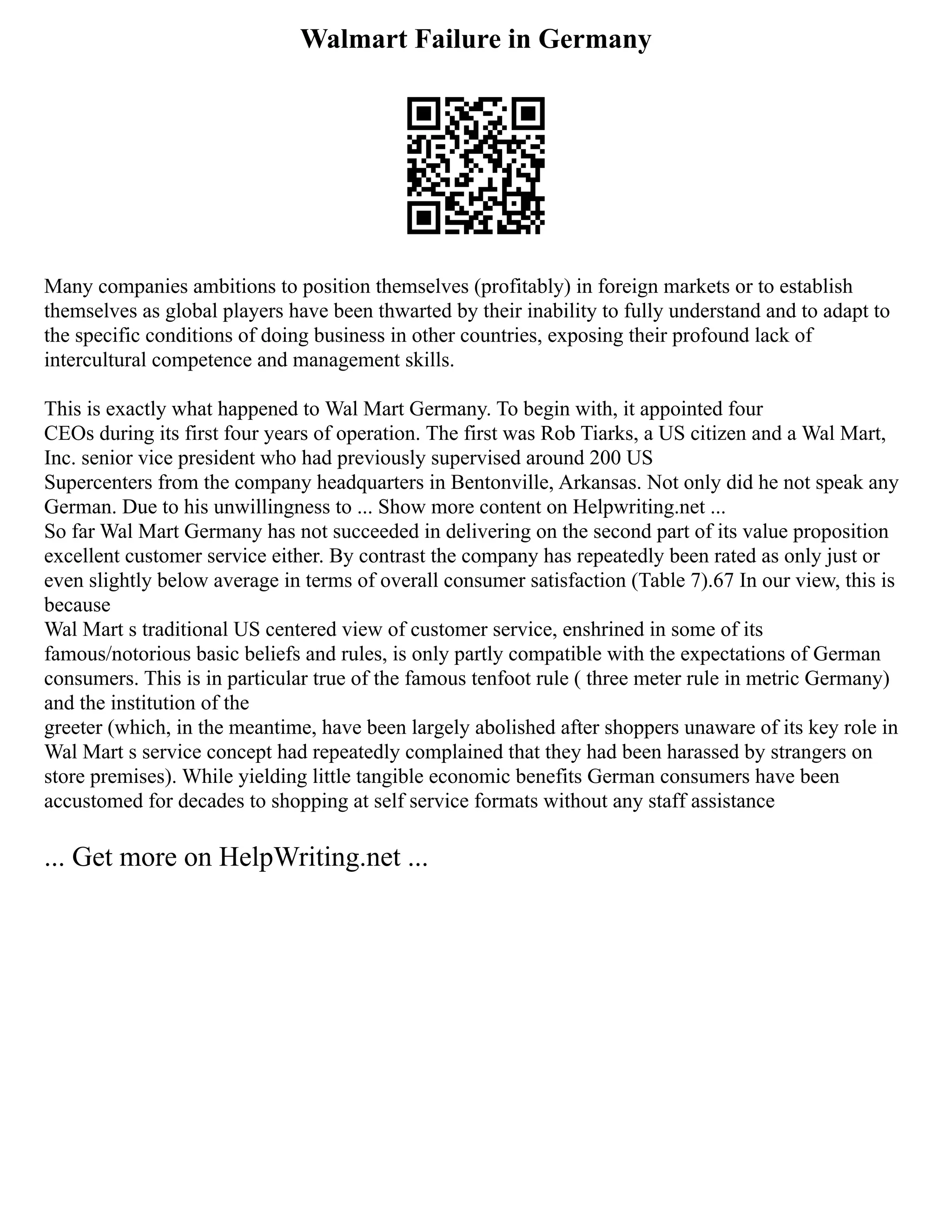 Walmart Failure in Germany
Many companies ambitions to position themselves (profitably) in foreign markets or to establish
themselves as global players have been thwarted by their inability to fully understand and to adapt to
the specific conditions of doing business in other countries, exposing their profound lack of
intercultural competence and management skills.
This is exactly what happened to Wal Mart Germany. To begin with, it appointed four
CEOs during its first four years of operation. The first was Rob Tiarks, a US citizen and a Wal Mart,
Inc. senior vice president who had previously supervised around 200 US
Supercenters from the company headquarters in Bentonville, Arkansas. Not only did he not speak any
German. Due to his unwillingness to ... Show more content on Helpwriting.net ...
So far Wal Mart Germany has not succeeded in delivering on the second part of its value proposition
excellent customer service either. By contrast the company has repeatedly been rated as only just or
even slightly below average in terms of overall consumer satisfaction (Table 7).67 In our view, this is
because
Wal Mart s traditional US centered view of customer service, enshrined in some of its
famous/notorious basic beliefs and rules, is only partly compatible with the expectations of German
consumers. This is in particular true of the famous tenfoot rule ( three meter rule in metric Germany)
and the institution of the
greeter (which, in the meantime, have been largely abolished after shoppers unaware of its key role in
Wal Mart s service concept had repeatedly complained that they had been harassed by strangers on
store premises). While yielding little tangible economic benefits German consumers have been
accustomed for decades to shopping at self service formats without any staff assistance
... Get more on HelpWriting.net ...
 