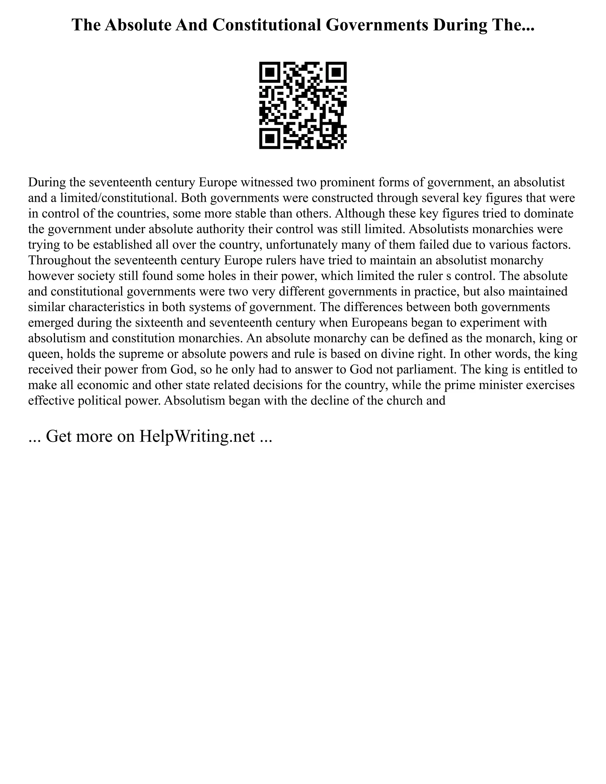 The Absolute And Constitutional Governments During The...
During the seventeenth century Europe witnessed two prominent forms of government, an absolutist
and a limited/constitutional. Both governments were constructed through several key figures that were
in control of the countries, some more stable than others. Although these key figures tried to dominate
the government under absolute authority their control was still limited. Absolutists monarchies were
trying to be established all over the country, unfortunately many of them failed due to various factors.
Throughout the seventeenth century Europe rulers have tried to maintain an absolutist monarchy
however society still found some holes in their power, which limited the ruler s control. The absolute
and constitutional governments were two very different governments in practice, but also maintained
similar characteristics in both systems of government. The differences between both governments
emerged during the sixteenth and seventeenth century when Europeans began to experiment with
absolutism and constitution monarchies. An absolute monarchy can be defined as the monarch, king or
queen, holds the supreme or absolute powers and rule is based on divine right. In other words, the king
received their power from God, so he only had to answer to God not parliament. The king is entitled to
make all economic and other state related decisions for the country, while the prime minister exercises
effective political power. Absolutism began with the decline of the church and
... Get more on HelpWriting.net ...
 