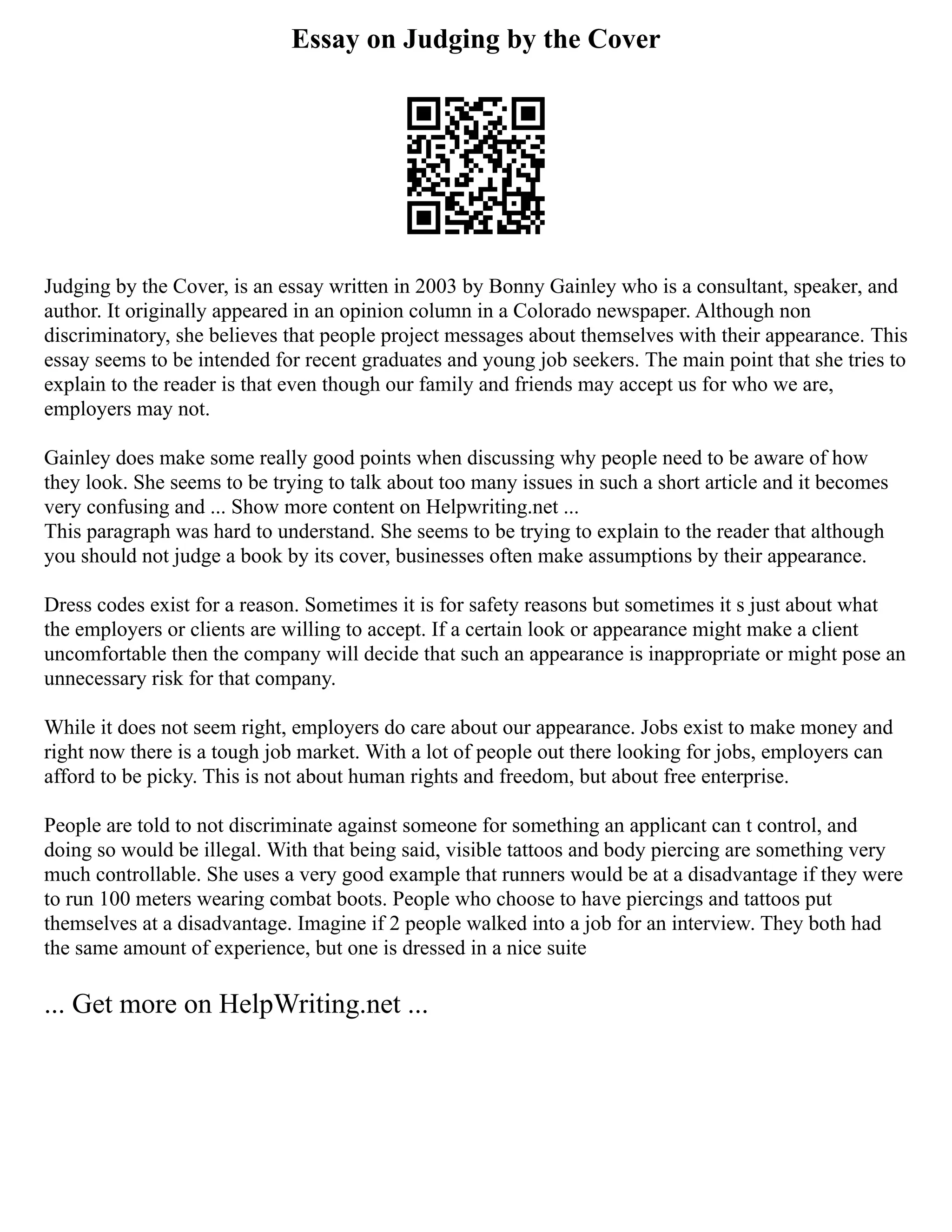 Essay on Judging by the Cover
Judging by the Cover, is an essay written in 2003 by Bonny Gainley who is a consultant, speaker, and
author. It originally appeared in an opinion column in a Colorado newspaper. Although non
discriminatory, she believes that people project messages about themselves with their appearance. This
essay seems to be intended for recent graduates and young job seekers. The main point that she tries to
explain to the reader is that even though our family and friends may accept us for who we are,
employers may not.
Gainley does make some really good points when discussing why people need to be aware of how
they look. She seems to be trying to talk about too many issues in such a short article and it becomes
very confusing and ... Show more content on Helpwriting.net ...
This paragraph was hard to understand. She seems to be trying to explain to the reader that although
you should not judge a book by its cover, businesses often make assumptions by their appearance.
Dress codes exist for a reason. Sometimes it is for safety reasons but sometimes it s just about what
the employers or clients are willing to accept. If a certain look or appearance might make a client
uncomfortable then the company will decide that such an appearance is inappropriate or might pose an
unnecessary risk for that company.
While it does not seem right, employers do care about our appearance. Jobs exist to make money and
right now there is a tough job market. With a lot of people out there looking for jobs, employers can
afford to be picky. This is not about human rights and freedom, but about free enterprise.
People are told to not discriminate against someone for something an applicant can t control, and
doing so would be illegal. With that being said, visible tattoos and body piercing are something very
much controllable. She uses a very good example that runners would be at a disadvantage if they were
to run 100 meters wearing combat boots. People who choose to have piercings and tattoos put
themselves at a disadvantage. Imagine if 2 people walked into a job for an interview. They both had
the same amount of experience, but one is dressed in a nice suite
... Get more on HelpWriting.net ...
 