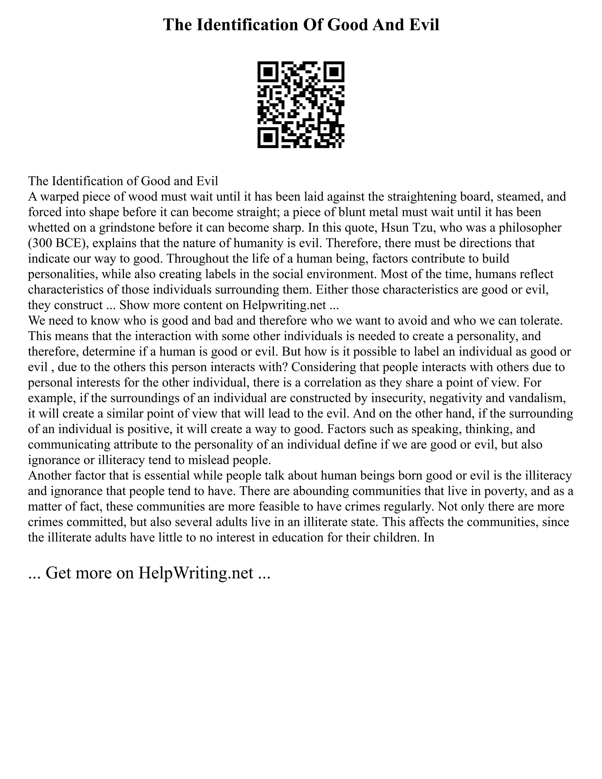 The Identification Of Good And Evil
The Identification of Good and Evil
A warped piece of wood must wait until it has been laid against the straightening board, steamed, and
forced into shape before it can become straight; a piece of blunt metal must wait until it has been
whetted on a grindstone before it can become sharp. In this quote, Hsun Tzu, who was a philosopher
(300 BCE), explains that the nature of humanity is evil. Therefore, there must be directions that
indicate our way to good. Throughout the life of a human being, factors contribute to build
personalities, while also creating labels in the social environment. Most of the time, humans reflect
characteristics of those individuals surrounding them. Either those characteristics are good or evil,
they construct ... Show more content on Helpwriting.net ...
We need to know who is good and bad and therefore who we want to avoid and who we can tolerate.
This means that the interaction with some other individuals is needed to create a personality, and
therefore, determine if a human is good or evil. But how is it possible to label an individual as good or
evil , due to the others this person interacts with? Considering that people interacts with others due to
personal interests for the other individual, there is a correlation as they share a point of view. For
example, if the surroundings of an individual are constructed by insecurity, negativity and vandalism,
it will create a similar point of view that will lead to the evil. And on the other hand, if the surrounding
of an individual is positive, it will create a way to good. Factors such as speaking, thinking, and
communicating attribute to the personality of an individual define if we are good or evil, but also
ignorance or illiteracy tend to mislead people.
Another factor that is essential while people talk about human beings born good or evil is the illiteracy
and ignorance that people tend to have. There are abounding communities that live in poverty, and as a
matter of fact, these communities are more feasible to have crimes regularly. Not only there are more
crimes committed, but also several adults live in an illiterate state. This affects the communities, since
the illiterate adults have little to no interest in education for their children. In
... Get more on HelpWriting.net ...
 
