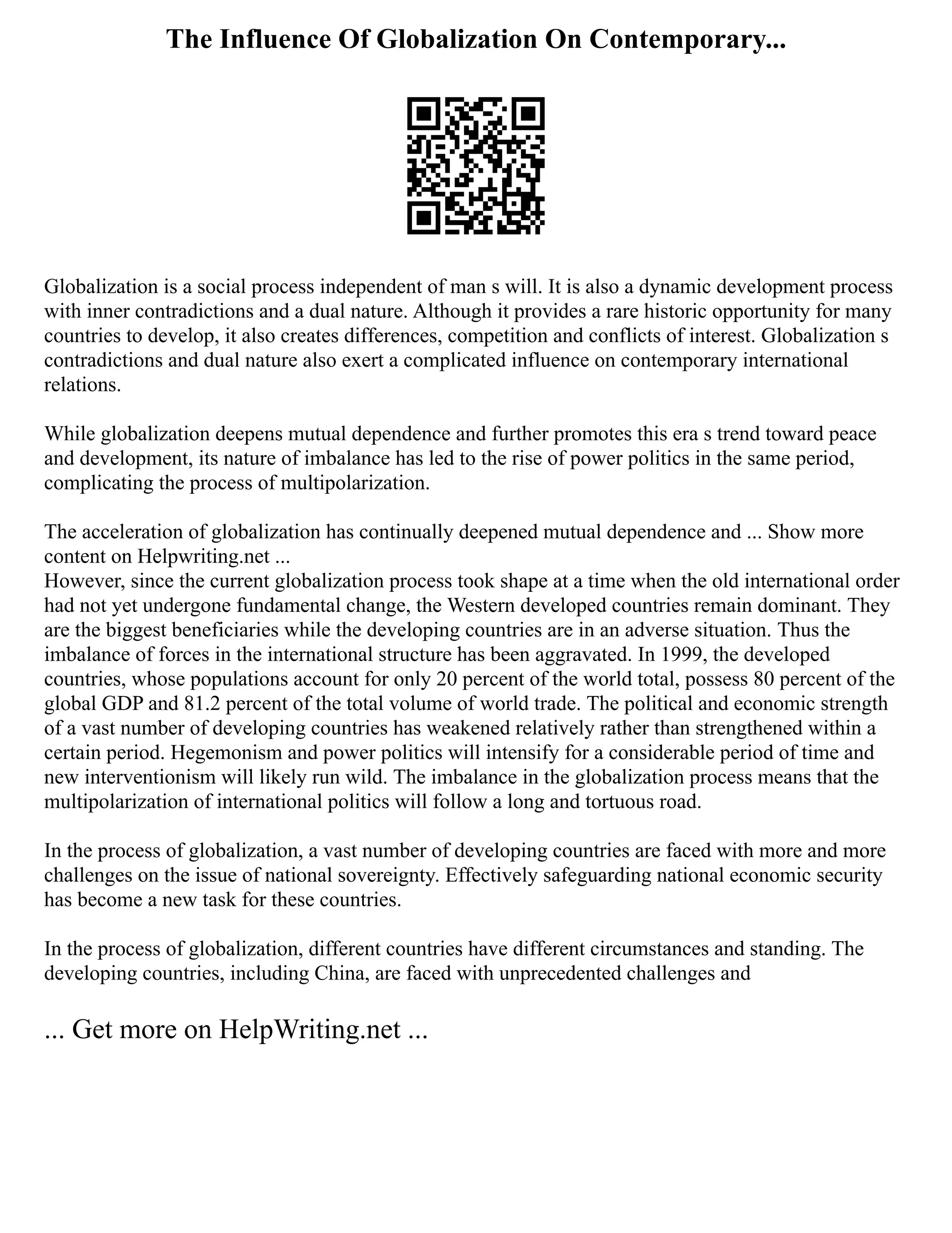 The Influence Of Globalization On Contemporary...
Globalization is a social process independent of man s will. It is also a dynamic development process
with inner contradictions and a dual nature. Although it provides a rare historic opportunity for many
countries to develop, it also creates differences, competition and conflicts of interest. Globalization s
contradictions and dual nature also exert a complicated influence on contemporary international
relations.
While globalization deepens mutual dependence and further promotes this era s trend toward peace
and development, its nature of imbalance has led to the rise of power politics in the same period,
complicating the process of multipolarization.
The acceleration of globalization has continually deepened mutual dependence and ... Show more
content on Helpwriting.net ...
However, since the current globalization process took shape at a time when the old international order
had not yet undergone fundamental change, the Western developed countries remain dominant. They
are the biggest beneficiaries while the developing countries are in an adverse situation. Thus the
imbalance of forces in the international structure has been aggravated. In 1999, the developed
countries, whose populations account for only 20 percent of the world total, possess 80 percent of the
global GDP and 81.2 percent of the total volume of world trade. The political and economic strength
of a vast number of developing countries has weakened relatively rather than strengthened within a
certain period. Hegemonism and power politics will intensify for a considerable period of time and
new interventionism will likely run wild. The imbalance in the globalization process means that the
multipolarization of international politics will follow a long and tortuous road.
In the process of globalization, a vast number of developing countries are faced with more and more
challenges on the issue of national sovereignty. Effectively safeguarding national economic security
has become a new task for these countries.
In the process of globalization, different countries have different circumstances and standing. The
developing countries, including China, are faced with unprecedented challenges and
... Get more on HelpWriting.net ...
 