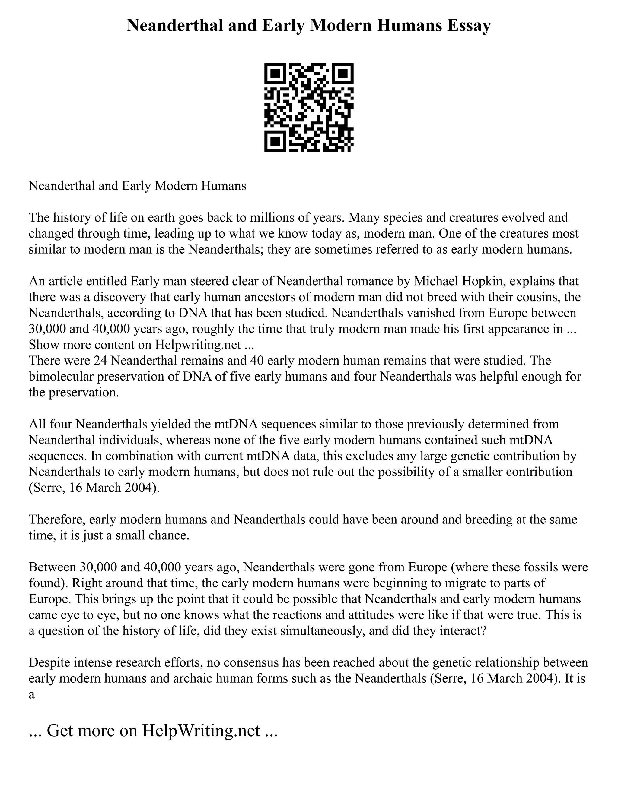 Neanderthal and Early Modern Humans Essay
Neanderthal and Early Modern Humans
The history of life on earth goes back to millions of years. Many species and creatures evolved and
changed through time, leading up to what we know today as, modern man. One of the creatures most
similar to modern man is the Neanderthals; they are sometimes referred to as early modern humans.
An article entitled Early man steered clear of Neanderthal romance by Michael Hopkin, explains that
there was a discovery that early human ancestors of modern man did not breed with their cousins, the
Neanderthals, according to DNA that has been studied. Neanderthals vanished from Europe between
30,000 and 40,000 years ago, roughly the time that truly modern man made his first appearance in ...
Show more content on Helpwriting.net ...
There were 24 Neanderthal remains and 40 early modern human remains that were studied. The
bimolecular preservation of DNA of five early humans and four Neanderthals was helpful enough for
the preservation.
All four Neanderthals yielded the mtDNA sequences similar to those previously determined from
Neanderthal individuals, whereas none of the five early modern humans contained such mtDNA
sequences. In combination with current mtDNA data, this excludes any large genetic contribution by
Neanderthals to early modern humans, but does not rule out the possibility of a smaller contribution
(Serre, 16 March 2004).
Therefore, early modern humans and Neanderthals could have been around and breeding at the same
time, it is just a small chance.
Between 30,000 and 40,000 years ago, Neanderthals were gone from Europe (where these fossils were
found). Right around that time, the early modern humans were beginning to migrate to parts of
Europe. This brings up the point that it could be possible that Neanderthals and early modern humans
came eye to eye, but no one knows what the reactions and attitudes were like if that were true. This is
a question of the history of life, did they exist simultaneously, and did they interact?
Despite intense research efforts, no consensus has been reached about the genetic relationship between
early modern humans and archaic human forms such as the Neanderthals (Serre, 16 March 2004). It is
a
... Get more on HelpWriting.net ...
 