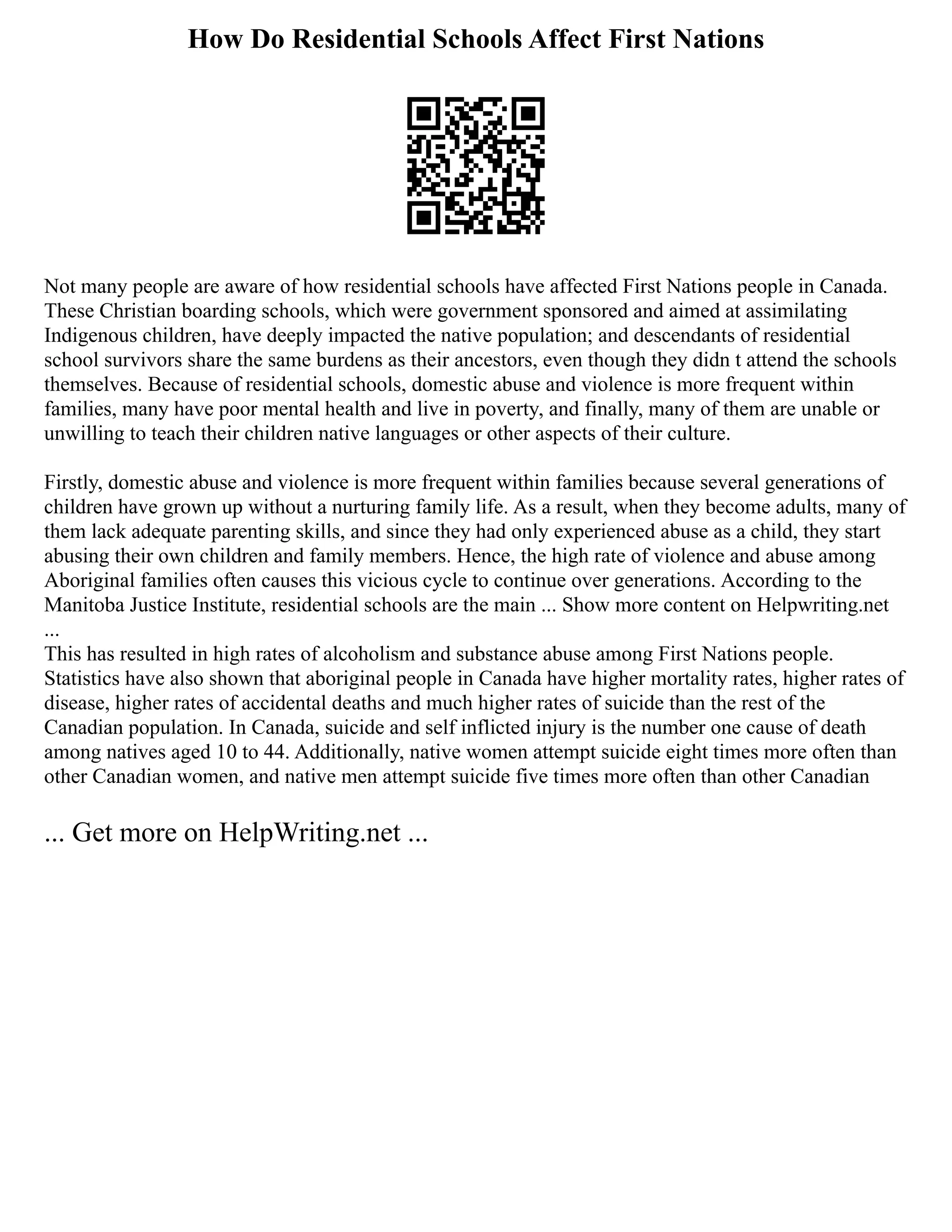 How Do Residential Schools Affect First Nations
Not many people are aware of how residential schools have affected First Nations people in Canada.
These Christian boarding schools, which were government sponsored and aimed at assimilating
Indigenous children, have deeply impacted the native population; and descendants of residential
school survivors share the same burdens as their ancestors, even though they didn t attend the schools
themselves. Because of residential schools, domestic abuse and violence is more frequent within
families, many have poor mental health and live in poverty, and finally, many of them are unable or
unwilling to teach their children native languages or other aspects of their culture.
Firstly, domestic abuse and violence is more frequent within families because several generations of
children have grown up without a nurturing family life. As a result, when they become adults, many of
them lack adequate parenting skills, and since they had only experienced abuse as a child, they start
abusing their own children and family members. Hence, the high rate of violence and abuse among
Aboriginal families often causes this vicious cycle to continue over generations. According to the
Manitoba Justice Institute, residential schools are the main ... Show more content on Helpwriting.net
...
This has resulted in high rates of alcoholism and substance abuse among First Nations people.
Statistics have also shown that aboriginal people in Canada have higher mortality rates, higher rates of
disease, higher rates of accidental deaths and much higher rates of suicide than the rest of the
Canadian population. In Canada, suicide and self inflicted injury is the number one cause of death
among natives aged 10 to 44. Additionally, native women attempt suicide eight times more often than
other Canadian women, and native men attempt suicide five times more often than other Canadian
... Get more on HelpWriting.net ...
 