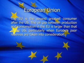 The EU is the second greatest consumer after the US. The oil gap between production and consumption in the EU is larger than that in the US, particularly when Europe ’ s poor reserves are taken into consideration.   European Union 