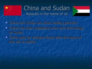 China and Sudan Assaults in the name of oil China and Sudan are close trading partners China has been supplying arms and technology to Sudan China opts for inaction faced with the issue of the war in Darfur 