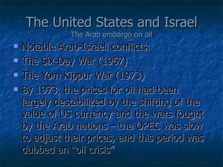 The United States and Israel The Arab embargo on oil Notable Arab-Israeli conflicts: The Six-Day War (1967) The Yom Kippur War (1973) By 1973, the prices for oil had been largely destabilized by the shifting of the value of US currency and the wars fought by the Arab nations – the OPEC was slow to adjust their prices, and this period was dubbed an “oil crisis” 