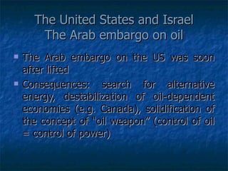 The United States and Israel The Arab embargo on oil The Arab embargo on the US was soon after lifted Consequences: search for alternative energy, destabilization of oil-dependent economies (e.g. Canada), solidification of the concept of “oil weapon” (control of oil = control of power) 
