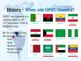 History  -  When was OPEC founded? OPEC was founded at a meeting held on 10 th  –14 th  September 1960 in Baghdad, Iraq  By five oil-producing developing countries:  Iran  Iraq  Kuwait  Saudi Arabia Venezuela 