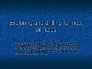 Exploring and drilling for new oil fields Arctic National Wildlife Refuge (ANWR) which supposedly contained on of the largest unexplored productive geologic basins in the US. However, after a report saying that there is probably 10.3 billions barrels of oil technically recoverable in ANWR, drilling was planned to start in 2010. 