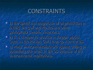 CONSTRAINTS 1) the speed and magnitude of oil production in ANWR, the gulf and Mexico and other geologically complex reservoirs.  2) It is cheaper to produce in foreign places (such as the Persian Gulf) then do it in the US.  3) Many environmentalists are against drilling in potentially rich areas in the US because of the environmental implications. 
