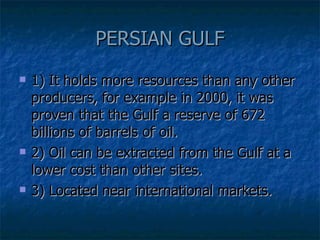 PERSIAN GULF 1) It holds more resources than any other producers, for example in 2000, it was proven that the Gulf a reserve of 672 billions of barrels of oil.  2) Oil can be extracted from the Gulf at a lower cost than other sites. 3) Located near international markets. 