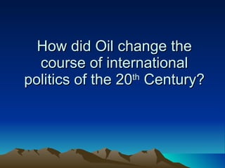 How did Oil change the course of international politics of the 20 th  Century? 