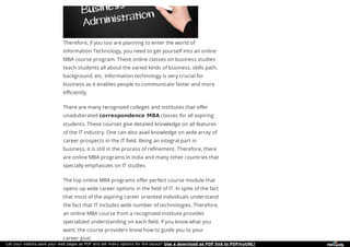 Therefore, if you too are planning to enter the world of
Information Technology, you need to get yourself into an online
MBA course program. These online classes on business studies
teach students all about the varied kinds of business, skills path,
background, etc. Information technology is very crucial for
business as it enables people to communicate faster and more
efficiently.
There are many recognized colleges and institutes that offer
unadulterated correspondence MBA classes for all aspiring
students. These courses give detailed knowledge on all features
of the IT industry. One can also avail knowledge on wide array of
career prospects in the IT field. Being an integral part in
business, it is still in the process of refinement. Therefore, there
are online MBA programs in India and many other countries that
specially emphasizes on IT studies.
The top online MBA programs offer perfect course module that
opens up wide career options in the field of IT. In spite of the fact
that most of the aspiring career oriented individuals understand
the fact that IT includes wide number of technologies. Therefore,
an online MBA course from a recognized institute provides
specialized understanding on each field. If you know what you
want, the course providers know how to guide you to your
career goal.
Let your visitors save your web pages as PDF and set many options for the layout! Use a download as PDF link to PDFmyURL!
 
