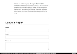 Get in touch with the experts offering best online MBA
courses and let them know what interests you. The experienced
professionals are sure to offer you all that are required for you
to enter the IT world and make your own milestone. Avail MBA
online classes from the professionals and make yourself career
ready.
Leave a ReplyLeave a Reply
Name*
Email*
Message *
Let your visitors save your web pages as PDF and set many options for the layout! Use a download as PDF link to PDFmyURL!
 