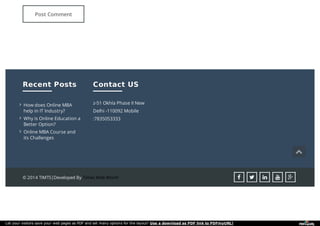 Post Comment
Recent PostsRecent Posts
How does Online MBAHow does Online MBA
help in IT Industry?help in IT Industry?

Why is Online Education aWhy is Online Education a
Better Option?Better Option?

Online MBA Course andOnline MBA Course and
its Challengesits Challenges

Contact USContact US
z-51 Okhla Phase II New
Delhi -110092 Mobile
:7835053333
© 2014 TIMTS|Developed By Times Web World     
Let your visitors save your web pages as PDF and set many options for the layout! Use a download as PDF link to PDFmyURL!
 