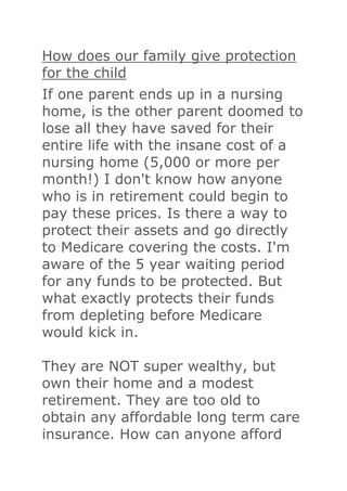 How does our family give protection
for the child
If one parent ends up in a nursing
home, is the other parent doomed to
lose all they have saved for their
entire life with the insane cost of a
nursing home (5,000 or more per
month!) I don't know how anyone
who is in retirement could begin to
pay these prices. Is there a way to
protect their assets and go directly
to Medicare covering the costs. I'm
aware of the 5 year waiting period
for any funds to be protected. But
what exactly protects their funds
from depleting before Medicare
would kick in.

They are NOT super wealthy, but
own their home and a modest
retirement. They are too old to
obtain any affordable long term care
insurance. How can anyone afford
 