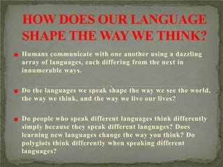 Humans communicate with one another using a dazzling
array of languages, each differing from the next in
innumerable ways.
Do the languages we speak shape the way we see the world,
the way we think, and the way we live our lives?
Do people who speak different languages think differently
simply because they speak different languages? Does
learning new languages change the way you think? Do
polyglots think differently when speaking different
languages?

 