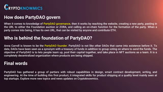 How does PartyDAO govern
When it comes to knowledge of PartyDAO governance, then it works by reaching the website, creating a new party, pasting in
the URL to either the Foundation auction or ZORA, and calling an on-chain function for the formation of the party. When a
party comes into being, it has its own URL, that can be visited by anyone and contribute ETH.
Who is behind the foundation of PartyDAO?
Anna Carroll is known to be the PartyDAO founder. PartyDAO is not like other DAOs that came into existence before it. To
date, DAOs have been seen as a synonym with a treasury of funds in addition to group voting on where to send the funds. The
objective of PartyDAO is to lets people team up, pool their capital together, and take place in NFT auctions as a team. It is a
completely decentralized organization where products are being shipped.
Final words
PartyDAO has gathered a group of partiers with robust capabilities in design, smart contract development, writing, and
engineering. At the time of building this first product, it integrated skills for product shipping at a quality level mainly seen at
top startups. Explore more new topics and news updates on Cryptoknowmics.
 