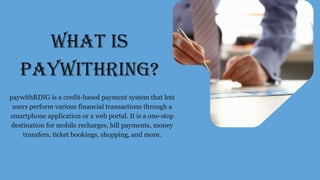 WHAT IS
PAYWITHRING?
paywithRING is a credit-based payment system that lets
users perform various financial transactions through a
smartphone application or a web portal. It is a one-stop
destination for mobile recharges, bill payments, money
transfers, ticket bookings, shopping, and more.
 