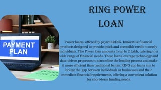 RING POWER
LOAN
Power loans, offered by paywithRING. Innovative financial
products designed to provide quick and accessible credit to needy
individuals. The Power loan amounts to up to 2 Lakh, catering to a
wide range of financial needs. These loans leverage technology and
data-driven processes to streamline the lending process and make
it more efficient than traditional banks. RING app loans aim to
bridge the gap between individuals or businesses and their
immediate financial requirements, offering a convenient solution
for short-term funding needs.
 