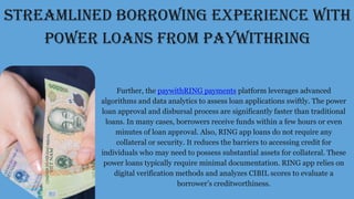 STREAMLINED BORROWING EXPERIENCE WITH
POWER LOANS FROM PAYWITHRING
Further, the paywithRING payments platform leverages advanced
algorithms and data analytics to assess loan applications swiftly. The power
loan approval and disbursal process are significantly faster than traditional
loans. In many cases, borrowers receive funds within a few hours or even
minutes of loan approval. Also, RING app loans do not require any
collateral or security. It reduces the barriers to accessing credit for
individuals who may need to possess substantial assets for collateral. These
power loans typically require minimal documentation. RING app relies on
digital verification methods and analyzes CIBIL scores to evaluate a
borrower’s creditworthiness.
 
