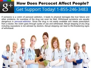 How Does Percocet Affect People? 
If someone is a victim of percocet addiction, it leads to physical damages like liver failure and 
other problems. An overdose of the drug can even be fatal. Withdrawal symptoms are equally 
dangerous in percocet addiction. Since the drug is not easily available and needs prescription 
from a doctor, the victim goes through cycles of use and withdrawal. Abrupt stopping of any drug 
including oxycodone is not advised by doctors. Abrupt stopping can lead to life-threatening signs 
of withdrawal. 
 