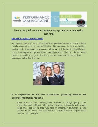 How does performance management system help succession
planning?
Read the original article here!
Succession planning is for identifying and grooming talent to enable them
to take up next level of responsibilities. For example, in an organization
having project managers and project director, it is better to identify few
project managers and groom them towards project director. As and when
there is a need for project director, you can move one of the project
managers to be the director

.

It is important to do this succession planning affront for
several important reasons:


Keep the cost low. Hiring from outside is always going to be
expensive and difficult. Grooming someone internally will always
keep the cost low & also will help in smoother transition as this
person would know the importance, responsibilities, organization
culture, etc. already.

 