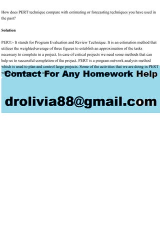 How does PERT technique compare with estimating or forecasting techniques you have used in
the past?
Solution
PERT:- It stands for Program Evaluation and Review Technique. It is an estimation method that
utilizes the weighted-average of three figures to establish an approximation of the tasks
necessary to complete in a project. In case of critical projects we need some methods that can
help us to successful completion of the project. PERT is a program network analysis method
which is used to plan and control large projects. Some of the activities that we are doing in PERT
which has not been done in past.