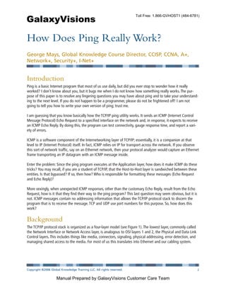 GalaxyVisions
                                                                        Toll Free: 1.866-GVHOST1 (484-6781)




How Does Ping Really Work?
George Mays, Global Knowledge Course Director, CCISP, CCNA, A+,
Network+, Security+, I-Net+


Introduction
Ping is a basic Internet program that most of us use daily, but did you ever stop to wonder how it really
worked? I don’t know about you, but it bugs me when I do not know how something really works. The pur-
pose of this paper is to resolve any lingering questions you may have about ping and to take your understand-
ing to the next level. If you do not happen to be a programmer, please do not be frightened off! I am not
going to tell you how to write your own version of ping; trust me.

I am guessing that you know basically how the TCP/IP ping utility works. It sends an ICMP (Internet Control
Message Protocol) Echo Request to a specified interface on the network and, in response, it expects to receive
an ICMP Echo Reply. By doing this, the program can test connectivity, gauge response time, and report a vari-
ety of errors.

ICMP is a software component of the Internetworking layer of TCP/IP; essentially, it is a companion at that
level to IP (Internet Protocol) itself. In fact, ICMP relies on IP for transport across the network. If you observe
this sort of network traffic, say on an Ethernet network, then your protocol analyzer would capture an Ethernet
frame transporting an IP datagram with an ICMP message inside.

Enter the problem: Since the ping program executes at the Application layer, how does it make ICMP do these
tricks? You may recall, if you are a student of TCP/IP, that the Host-to-Host layer is sandwiched between these
entities. Is that bypassed? If so, then how? Who is responsible for formatting these messages (Echo Request
and Echo Reply)?

More vexingly, when unexpected ICMP responses, other than the customary Echo Reply, result from the Echo
Request, how is it that they find their way to the ping program? This last question may seem obvious, but it is
not. ICMP messages contain no addressing information that allows the TCP/IP protocol stack to discern the
program that is to receive the message. TCP and UDP use port numbers for this purpose. So, how does this
work?

Background
The TCP/IP protocol stack is organized as a four-layer model (see Figure 1). The lowest layer, commonly called
the Network Interface or Network Access layer, is analogous to OSI layers 1 and 2, the Physical and Data Link
Control layers. This includes things like media, connectors, signaling, physical addressing, error detection, and
managing shared access to the media. For most of us this translates into Ethernet and our cabling system.




Copyright ©2006 Global Knowledge Training LLC. All rights reserved.                                         Page 2


                    Manual Prepared by GalaxyVisions Customer Care Team
 