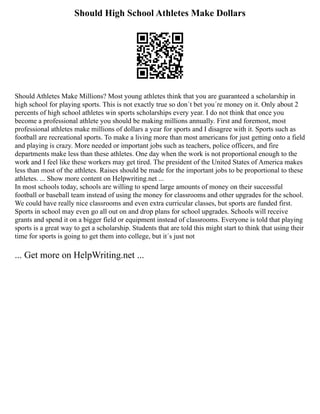 Should High School Athletes Make Dollars
Should Athletes Make Millions? Most young athletes think that you are guaranteed a scholarship in
high school for playing sports. This is not exactly true so don´t bet you´re money on it. Only about 2
percents of high school athletes win sports scholarships every year. I do not think that once you
become a professional athlete you should be making millions annually. First and foremost, most
professional athletes make millions of dollars a year for sports and I disagree with it. Sports such as
football are recreational sports. To make a living more than most americans for just getting onto a field
and playing is crazy. More needed or important jobs such as teachers, police officers, and fire
departments make less than these athletes. One day when the work is not proportional enough to the
work and I feel like these workers may get tired. The president of the United States of America makes
less than most of the athletes. Raises should be made for the important jobs to be proportional to these
athletes. ... Show more content on Helpwriting.net ...
In most schools today, schools are willing to spend large amounts of money on their successful
football or baseball team instead of using the money for classrooms and other upgrades for the school.
We could have really nice classrooms and even extra curricular classes, but sports are funded first.
Sports in school may even go all out on and drop plans for school upgrades. Schools will receive
grants and spend it on a bigger field or equipment instead of classrooms. Everyone is told that playing
sports is a great way to get a scholarship. Students that are told this might start to think that using their
time for sports is going to get them into college, but it´s just not
... Get more on HelpWriting.net ...
 