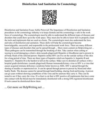 Disinfection And Sanitation In Cosmetology
Disinfection and Sanitation Essay Ashlie Petrovich The Importance of Disinfection and Sanitation
procedures in the cosmetology industry is to keep clientele and the cosmetology s safe in the work
force of cosmetology. The cosmetologist must be able to understand the different types of diseases and
disorders that could show up in the work space. They must also be able to know how to properly clean
the tools and implements that are used on clients. The cosmetologist must also understand the laws
and rules of disinfection and sanitation. These skills will help the cosmetologist become
knowledgeable, successful, and responsible in the professional work force. There are many different
types of diseases and disorders that can be spread through ... Show more content on Helpwriting.net ...
These pathogens can be transmitted through the breaking of skin. Take caution when cutting or
waxing to avoid damaging a client s skin.(sounds plagerised) Hepatitis is bloodborne and is present in
all body fluids of the infected person. Hepatitis unlike HIV can live on the outside surface of the skin
for a long period of time. There are three types of hepatitis which are hepatitis A, hepatitis B and
hepatitis C. Hepatitis B is the hardest to kill on the surface. Make sure to disinfect all surfaces with a
hospital grade disinfectant. (sounds plagerised) Human immunodeficiency virus or HIV is a virus that
causes acquired immune deficiency syndrome better known as AIDs. HIV is spread through the
sharing of needles or unprotected sex. It can be spread through person to person by blood and other
bodily fluids. The desease cannot be spread through hand holding, sharing food and kissing. A person
can go years without showing sympthoms of the virus and be unaware they carry it. They can be
tested to see if they carry the virus. If a clinet is cut that is HIV positive all implements that have come
into contact with the blood must be immediately disinfected with a strong EPA registered disinfectant.
If tools cannot be disinfected throw them
... Get more on HelpWriting.net ...
 