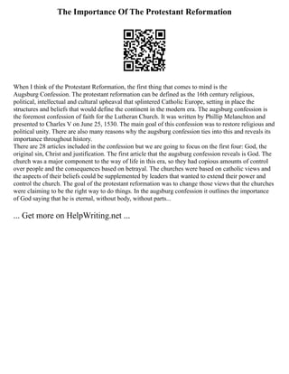 The Importance Of The Protestant Reformation
When I think of the Protestant Reformation, the first thing that comes to mind is the
Augsburg Confession. The protestant reformation can be defined as the 16th century religious,
political, intellectual and cultural upheaval that splintered Catholic Europe, setting in place the
structures and beliefs that would define the continent in the modern era. The augsburg confession is
the foremost confession of faith for the Lutheran Church. It was written by Phillip Melanchton and
presented to Charles V on June 25, 1530. The main goal of this confession was to restore religious and
political unity. There are also many reasons why the augsburg confession ties into this and reveals its
importance throughout history.
There are 28 articles included in the confession but we are going to focus on the first four: God, the
original sin, Christ and justification. The first article that the augsburg confession reveals is God. The
church was a major component to the way of life in this era, so they had copious amounts of control
over people and the consequences based on betrayal. The churches were based on catholic views and
the aspects of their beliefs could be supplemented by leaders that wanted to extend their power and
control the church. The goal of the protestant reformation was to change those views that the churches
were claiming to be the right way to do things. In the augsburg confession it outlines the importance
of God saying that he is eternal, without body, without parts...
... Get more on HelpWriting.net ...
 