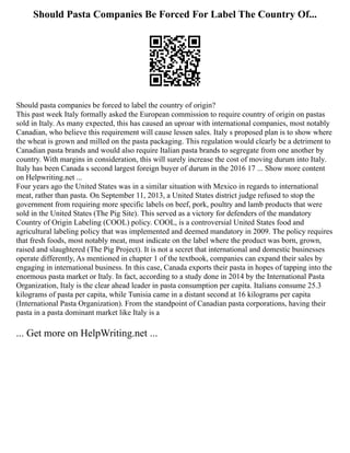 Should Pasta Companies Be Forced For Label The Country Of...
Should pasta companies be forced to label the country of origin?
This past week Italy formally asked the European commission to require country of origin on pastas
sold in Italy. As many expected, this has caused an uproar with international companies, most notably
Canadian, who believe this requirement will cause lessen sales. Italy s proposed plan is to show where
the wheat is grown and milled on the pasta packaging. This regulation would clearly be a detriment to
Canadian pasta brands and would also require Italian pasta brands to segregate from one another by
country. With margins in consideration, this will surely increase the cost of moving durum into Italy.
Italy has been Canada s second largest foreign buyer of durum in the 2016 17 ... Show more content
on Helpwriting.net ...
Four years ago the United States was in a similar situation with Mexico in regards to international
meat, rather than pasta. On September 11, 2013, a United States district judge refused to stop the
government from requiring more specific labels on beef, pork, poultry and lamb products that were
sold in the United States (The Pig Site). This served as a victory for defenders of the mandatory
Country of Origin Labeling (COOL) policy. COOL, is a controversial United States food and
agricultural labeling policy that was implemented and deemed mandatory in 2009. The policy requires
that fresh foods, most notably meat, must indicate on the label where the product was born, grown,
raised and slaughtered (The Pig Project). It is not a secret that international and domestic businesses
operate differently, As mentioned in chapter 1 of the textbook, companies can expand their sales by
engaging in international business. In this case, Canada exports their pasta in hopes of tapping into the
enormous pasta market or Italy. In fact, according to a study done in 2014 by the International Pasta
Organization, Italy is the clear ahead leader in pasta consumption per capita. Italians consume 25.3
kilograms of pasta per capita, while Tunisia came in a distant second at 16 kilograms per capita
(International Pasta Organization). From the standpoint of Canadian pasta corporations, having their
pasta in a pasta dominant market like Italy is a
... Get more on HelpWriting.net ...
 