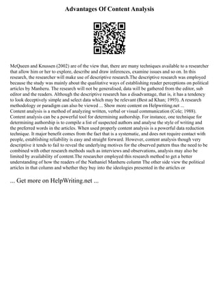 Advantages Of Content Analysis
McQueen and Knussen (2002) are of the view that, there are many techniques available to a researcher
that allow him or her to explore, describe and draw inferences, examine issues and so on. In this
research, the researcher will make use of descriptive research.The descriptive research was employed
because the study was mainly about the qualitative ways of establishing reader perceptions on political
articles by Manheru. The research will not be generalised, data will be gathered from the editor, sub
editor and the readers. Although the descriptive research has a disadvantage, that is, it has a tendency
to look deceptively simple and select data which may be relevant (Best ad Khan; 1993). A research
methodology or paradigm can also be viewed ... Show more content on Helpwriting.net ...
Content analysis is a method of analyzing written, verbal or visual communication (Cole; 1988).
Content analysis can be a powerful tool for determining authorship. For instance, one technique for
determining authorship is to compile a list of suspected authors and analyse the style of writing and
the preferred words in the articles. When used properly content analysis is a powerful data reduction
technique. It major benefit comes from the fact that is a systematic, and does not require contact with
people, establishing reliability is easy and straight forward. However, content analysis though very
descriptive it tends to fail to reveal the underlying motives for the observed pattern thus the need to be
combined with other research methods such as interviews and observations, analysis may also be
limited by availability of content.The researcher employed this research method to get a better
understanding of how the readers of the Nathaniel Manheru column The other side view the political
articles in that column and whether they buy into the ideologies presented in the articles or
... Get more on HelpWriting.net ...
 