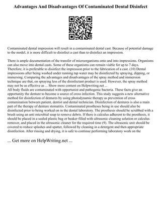 Advantages And Disadvantages Of Contaminated Dental Disinfect
Contaminated dental impression will result in a contaminated dental cast. Because of potential damage
to the model, it is more difficult to disinfect a cast than to disinfect an impression.
There is ample documentation of the transfer of microorganisms onto and into impressions. Organisms
can also move into dental casts. Some of these organisms can remain viable for up to 7 days.
Therefore, it is preferable to disinfect the impression prior to the fabrication of a cast. (10) Dental
impressions after being washed under running tap water may be disinfected by spraying, dipping, or
immersing. Comparing the advantages and disadvantages of the spray method and immersion
technique are that, on spraying less of the disinfectant product is used. However, the spray method
may not be as effective as ... Show more content on Helpwriting.net ...
All body fluids are contaminated with opportunist and pathogenic bacteria. These facts give an
opportunity the denture to become a source of cross infection. This study suggests a new alternative
method for disinfection of dentures by using photodynamic therapy as prevention of cross
contamination between patient, dentist and dental technician. Disinfection of dentures is also a main
part of the therapy of denture stomatitis. Contaminated prostheses being in use should also be
disinfected prior to being worked on in the dental laboratory. The prosthesis should be scrubbed with a
brush using an anti microbial soap to remove debris. If there is calculus adherent to the prosthesis, it
should be placed in a sealed plastic bag or beaker filled with ultrasonic cleaning solution or calculus
remover, and placed in the ultrasonic cleaner for the required time (9). The ultrasonic unit should be
covered to reduce splashes and spatter, followed by cleaning in a detergent and then appropriate
disinfection. After rinsing and drying, it is safe to continue performing laboratory work on the
... Get more on HelpWriting.net ...
 
