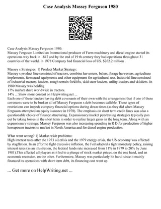 Case Analysis Massey Ferguson 1980
Case Analysis Massey Ferguson 1980:
Massey Ferguson Limited an International producer of Farm machinery and diesel engine started its
operations way back in 1847 and by the end of 19 th century they had operations throughout 31
countries of the world. In 1978 Company had financial loss of US. $262.2 million .
Massey s Strategies: 1) Product Market Strategy:
Massey s product line consisted of tractors, combine harvesters, balers, forage harvesters, agriculture
implements, farmstead equipments and other equipment for agricultural use. Industrial line consisted
of Industrial tractors, loaders, rough terrain forklifts, skid steer loaders, utility loaders and skidders. In
1980 Massey was holding
17% market share worldwide in tractors.
14% ... Show more content on Helpwriting.net ...
Each one of these lenders having debt covenants of their own with the arrangement that if one of these
covenants were to be broken all of Massey Ferguson s debt becomes callable. These types of
restrictions can impede company financial options during down times (as they did when Massey
Ferguson attempted an equity issuance in 1978). The emphasis on short term credit lines was also a
questionable choice of finance structuring. Expansionary/market penetrating strategies typically pan
out by taking losses in the short term in order to realize larger gains in the long term. Along with an
expansionary strategy, Massey Ferguson was also increasing spending in R D for production of higher
horsepower tractors to market in North America and for diesel engine production.
What went wrong? 1) Market wide problems:
High interest rates after the 1973 oil crisis and the 1979 energy crisis, the US economy was affected
by stagflation. In an effort to fight excessive inflation, the Fed adopted a tight monetary policy, raising
interest rates (as an illustration, the federal funds rate increased from 11% in 1979 to 20% by June
1981).This affected all players as it led to a plunge of stock market prices, on the one hand, and an
economic recession, on the other. Furthermore, Massey was particularly hit hard: since it mainly
financed its operations with short term debt, its financing cost went up
... Get more on HelpWriting.net ...
 
