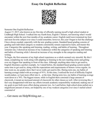 Essay On English Reflection
Semester One English Reflection
August 17, 2017; also known as my first day of officially naming myself a high school student at
Lindbergh High School. I walked into my fourth hour, English 1 Honors, not knowing what I would
encounter within the next four months of my academic career. English (until now) remained my best
and most favorite subject ever since I could remember, however, this year I began to feel the challenge
I have always needed, especially with the new grading system. Standard based grading consists of
grading each individual category us students consistently remain expected to learn, and master this
year. Categories like speaking and listening, reading, writing, and habits of learning . Throughout
semester one, I showed an increase of my weaknesses within the categories of speaking and listening
and habits of learning while I showed an increase of my strengths in the categories reading and
writing.
To begin, the first semester of my high school experience as a whole seemed very stressful. By this I
mean, completing my work along with adapting to listening to the new teaching styles and getting
over my biggest fear speaking in front of the class. Although, anything takes time to get used to,
English illustrates a perfect example. As I stated before, the standard based grading system needed
some time to get used to, along with the expectations and requirements of honors versus regular. As
time went on, my grades show that I never really got used to this. During term one, my habits of
learning average ended with an average of 91%. At this time, I realized the level of difficulty English
would endure, so I put more effort into it... at the time. During term two, my habits of learning average
went down to a 76%. The biggest reason, while in English there consisted a large amount of
classwork, it meant an increased amount of classwork for other classes as well. After reviewing this, I
feel very disappointed with how my efforts towards academic responsibility weakened, making one of
my goals to put forth more effort during semester two. As I said before, high school alone pulled out a
magnificent amount of stress, not helped by one of my weakest categories ever since I started school
consisted of
... Get more on HelpWriting.net ...
 