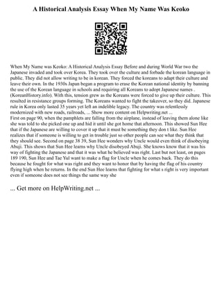 A Historical Analysis Essay When My Name Was Keoko
When My Name was Keoko: A Historical Analysis Essay Before and during World War two the
Japanese invaded and took over Korea. They took over the culture and forbade the korean language in
public. They did not allow writing to be in korean. They forced the koreans to adapt their culture and
leave their own. In the 1930s Japan began a program to erase the Korean national identity by banning
the use of the Korean language in schools and requiring all Koreans to adopt Japanese names .
(KoreanHistory.info). With this, tension grew as the Koreans were forced to give up their culture. This
resulted in resistance groups forming. The Koreans wanted to fight the takeover, so they did. Japanese
rule in Korea only lasted 35 years yet left an indelible legacy. The country was relentlessly
modernized with new roads, railroads, ... Show more content on Helpwriting.net ...
First on page 90, when the pamphlets are falling from the airplane, instead of leaving them alone like
she was told to she picked one up and hid it until she got home that afternoon. This showed Sun Hee
that if the Japanese are willing to cover it up that it must be something they don t like. Sun Hee
realizes that if someone is willing to get in trouble just so other people can see what they think that
they should see. Second on page 38 39, Sun Hee wonders why Uncle would even think of disobeying
Abuji. This shows that Sun Hee learns why Uncle disobeyed Abuji. She knows know that it was his
way of fighting the Japanese and that it was what he believed was right. Last but not least, on pages
189 190, Sun Hee and Tae Yul want to make a flag for Uncle when he comes back. They do this
because he fought for what was right and they want to honor that by having the flag of his country
flying high when he returns. In the end Sun Hee learns that fighting for what s right is very important
even if someone does not see things the same way she
... Get more on HelpWriting.net ...
 