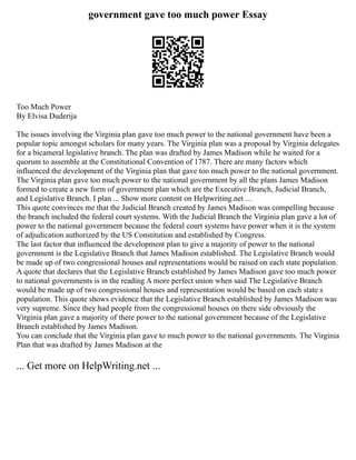 government gave too much power Essay
Too Much Power
By Elvisa Duderija
The issues involving the Virginia plan gave too much power to the national government have been a
popular topic amongst scholars for many years. The Virginia plan was a proposal by Virginia delegates
for a bicameral legislative branch. The plan was drafted by James Madison while he waited for a
quorum to assemble at the Constitutional Convention of 1787. There are many factors which
influenced the development of the Virginia plan that gave too much power to the national government.
The Virginia plan gave too much power to the national government by all the plans James Madison
formed to create a new form of government plan which are the Executive Branch, Judicial Branch,
and Legislative Branch. I plan ... Show more content on Helpwriting.net ...
This quote convinces me that the Judicial Branch created by James Madison was compelling because
the branch included the federal court systems. With the Judicial Branch the Virginia plan gave a lot of
power to the national government because the federal court systems have power when it is the system
of adjudication authorized by the US Constitution and established by Congress.
The last factor that influenced the development plan to give a majority of power to the national
government is the Legislative Branch that James Madison established. The Legislative Branch would
be made up of two congressional houses and representations would be raised on each state population.
A quote that declares that the Legislative Branch established by James Madison gave too much power
to national governments is in the reading A more perfect union when said The Legislative Branch
would be made up of two congressional houses and representation would be based on each state s
population. This quote shows evidence that the Legislative Branch established by James Madison was
very supreme. Since they had people from the congressional houses on there side obviously the
Virginia plan gave a majority of there power to the national government because of the Legislative
Branch established by James Madison.
You can conclude that the Virginia plan gave to much power to the national governments. The Virginia
Plan that was drafted by James Madison at the
... Get more on HelpWriting.net ...
 