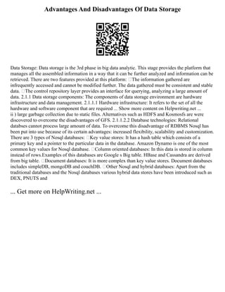 Advantages And Disadvantages Of Data Storage
Data Storage: Data storage is the 3rd phase in big data analytic. This stage provides the platform that
manages all the assembled information in a way that it can be further analyzed and information can be
retrieved. There are two features provided at this platform: The information gathered are
infrequently accessed and cannot be modified further. The data gathered must be consistent and stable
data. The control repository layer provides an interface for querying, analyzing a large amount of
data. 2.1.1 Data storage components: The components of data storage environment are hardware
infrastructure and data management. 2.1.1.1 Hardware infrastructure: It refers to the set of all the
hardware and software component that are required ... Show more content on Helpwriting.net ...
ii ) large garbage collection due to static files. Alternatives such as HDFS and Kosmosfs are were
discovered to overcome the disadvantages of GFS. 2.1.1.2.2 Database technologies: Relational
databses cannot process large amount of data. To overcome this disadvantage of RDBMS Nosql has
been put into use because of its certain advantages: increased flexibility, scalability and customization.
There are 3 types of Nosql databases: Key value stores: It has a hash table which consists of a
primary key and a pointer to the particular data in the database. Amazon Dynamo is one of the most
common key values for Nosql database. Column oriented databases: In this data is stored in column
instead of rows.Examples of this databases are Google s Big table. HBase and Cassandra are derived
from big table. Document databases: It is more complex than key value stores. Document databases
includes simpleDB, mongoDB and couchDB. Other Nosql and hybrid databases: Apart from the
traditional databases and the Nosql databases various hybrid data stores have been introduced such as
DEX, PNUTS and
... Get more on HelpWriting.net ...
 
